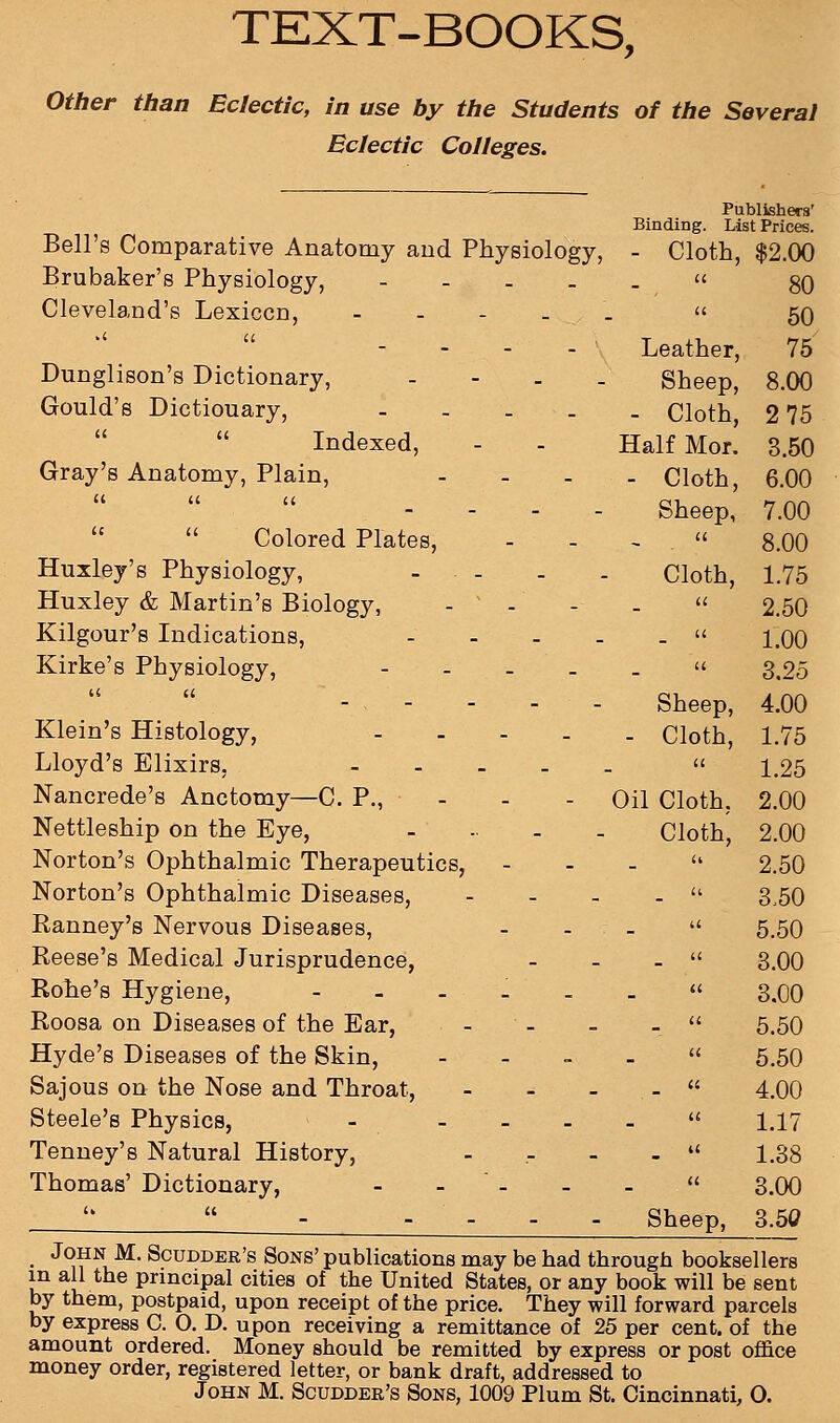 TEXT-BOOKS, Other than Eclectic, in use by the Students of the Several Eclectic Colleges. Publishers' Binding. List Prices. Bell's Comparative Anatomy and Physiology, - Cloth, $2.00 Brubaker's Physiology, - ii 80 Cleveland's Lexicon, - - - . . 11 50 .< u Leather, 75 Dunglison's Dictionary, - Sheep, 8.00 Gould's Dictiouary, - - Cloth, 2 75 Indexed, Half Mor. 3.50 Gray's Anatomy, Plain, - - Cloth, 6.00 u u u Sheep, 7.00 Colored Plates, it 8.00 Huxley's Physiology, ... Cloth, 1.75 Huxley & Martin's Biology, - - a 2.50 Kilgour's Indications, - a 1.00 Kirke's Physiology, - it 3.25 u a Sheep, 4.00 Klein's Histology, - Cloth, 1.75 Lloyd's Elixirs, - a 1.25 Nancrede's Anctomy—C. P., - Oil Cloth, 2.00 Nettleship on the Eye, - Cloth, 2.00 Norton's Ophthalmic Therapeutics, u 2.50 Norton's Ophthalmic Diseases, - u 3,50 Ranney's Nervous Diseases, u 5.50 Reese's Medical Jurisprudence, it 3.00 Rohe's Hygiene, - - - - it 3.00 Roosa on Diseases of the Ear, a 5.50 Hyde's Diseases of the Skin, - it 5.50 Sajous on the Nose and Throat, - u 4.00 Steele's Physics, - ... it 1.17 Tenney's Natural History, - u 1.38 Thomas' Dictionary, - - - tt 3.00 <» u Sheep, 3.50 • ^Nu ScuDDER's Sons' publications may be had through booksellers in all the principal cities of the United States, or any book will be sent by them, postpaid, upon receipt of the price. They will forward parcels by express C. O. D. upon receiving a remittance of 25 per cent, of the amount ordered. Money should be remitted by express or post office money order, registered letter, or bank draft, addressed to John M. Scudder's Sons, 1009 Plum St. Cincinnati, O.