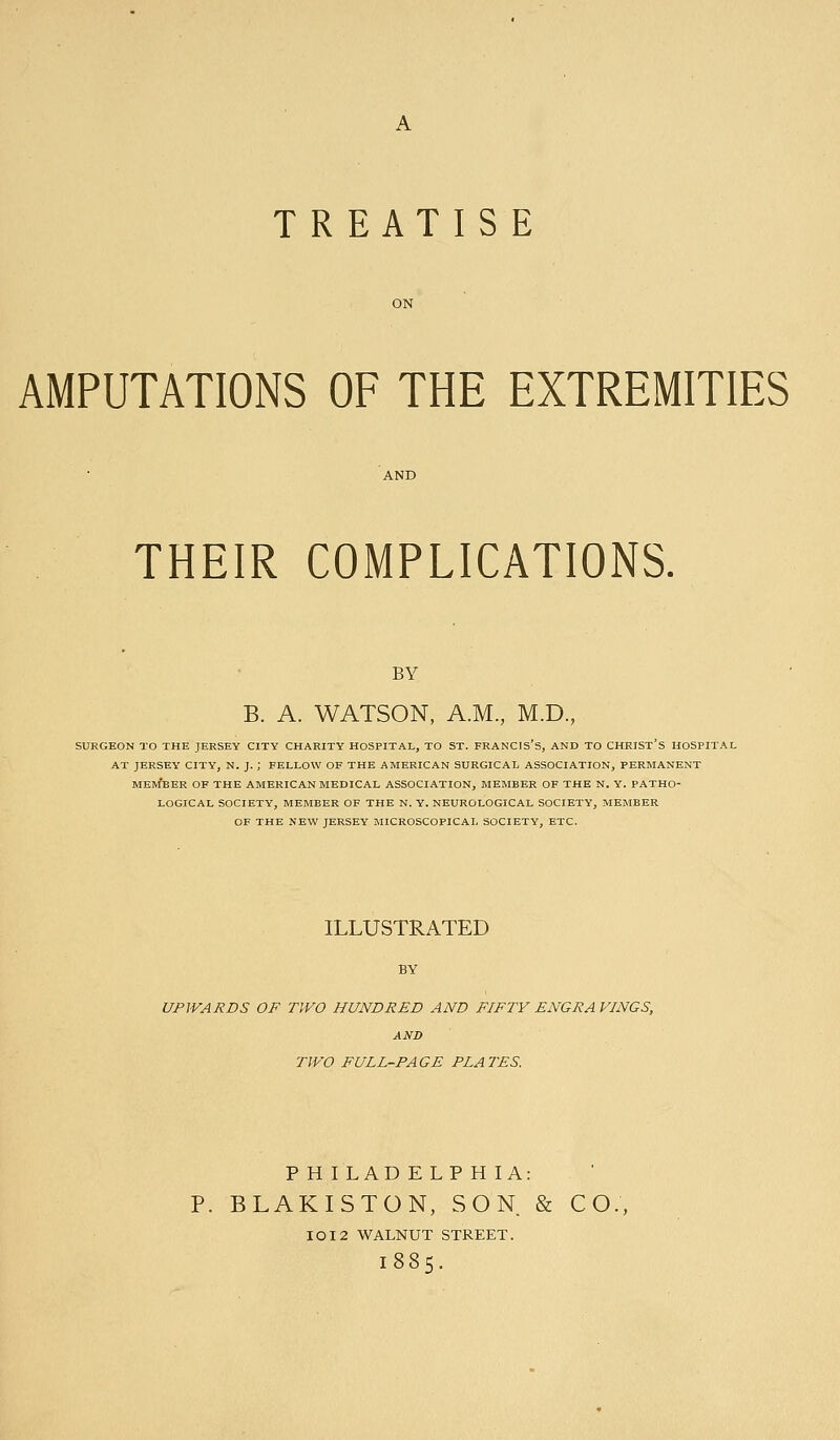 TREATIS E AMPUTATIONS OF THE EXTREMITIES THEIR COMPLICATIONS. BY B. A. WATSON, A.M., M.D., SURGEON TO THE JERSEY CITY CHARITY HOSPITAL, TO ST. FRANCIS S, AND TO CHRIST S HOSPITAI, AT JERSEY CITY, N. J. ; FELLOW OF THE AMERICAN SURGICAL ASSOCIATION, PERMANENT MEm'eER of THE AMERICAN MEDICAL ASSOCIATION, MEMBER OF THE N. Y. PATHO- LOGICAL SOCIETY, MEMBER OF THE N. Y. NEUROLOGICAL SOCIETY, MEMBER OF THE NEW JERSEY MICROSCOPICAL SOCIETY, ETC. ILLUSTRATED BY UPIVAJRDS OF TWO HUNDRED AND FIFTY ENGRAVINGS, AND TWO FULL-PAGE PLATES. P H I LAD E LP H lA: P. BLAKISTON, SON & CO., IOI2 WALNUT STREET. 1885.