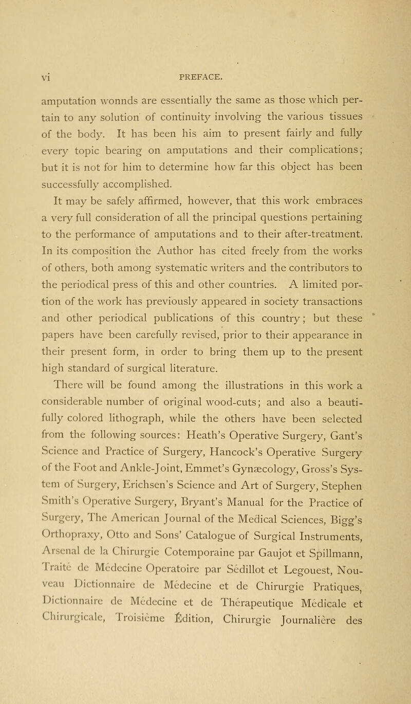 amputation wonnds are essentially the same as those which per- tain to any solution of continuity involving the various tissues of the body. It has been his aim to present fairly and fully every topic bearing on amputations and their complications; but it is not for him to determine how far this object has been successfully accomplished. It may be safely affirmed, however, that this work embraces a very full consideration of all the principal questions pertaining to the performance of amputations and to their after-treatment, In its composition the Author has cited freely from the works of others, both among systematic writers and the contributors to the periodical press of this and other countries. A limited por-. tion of the work has previously appeared in society transactions and other periodical publications of this country; but these papers have been carefully revised, prior to their appearance in their present form, in order to bring them up to the present high standard of surgical literature. There will be found among the illustrations in this work a considerable number of original wood-cuts; and also a beauti- fully colored lithograph, while the others have been selected from the following sources: Heath's Operative Surgery, Gant's Science and Practice of Surgery, Hancock's Operative Surgery of the Foot and Ankle-joint, Emmet's Gynaecology, Gross's Sys- tem of Surgery, Erichsen's Science and Art of Surgery, Stephen Smith's Operative Surgery, Bryant's Manual for the Practice of Surgery, The American Journal of the Medical Sciences, Bigg's Orthopraxy, Otto and Sons' Catalogue of Surgical Instruments, Arsenal de la Chirurgie Cotemporaine par Gaujot et Spillmann, Traitc de Medecine Operatoire par Sedillot et Legouest, Nou- veau Dictionnaire de Medecine et de Chirurgie Pratiques, Dictionnaire de M6decine et de Therapeutique Mcdicale et Chirurgicale, Troisicme Edition, Chirurgie Journaliere des