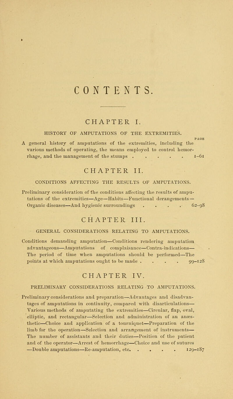 CONTENTS. CHAPTER I. HISTORY OF AMPUTATIONS OF THE EXTREMITIES. PAGE A general history of amputations of the extremities, including the various methods of operating, the means employed to control hemor- rhage, and the management of the stumps ..... 1-61 CHAPTER II. CONDITIONS AFFECTING THE RESULTS OF AMPUTATIONS. Preliminary consideration of the conditions affecting the results of ampu- tations of the extremities—Age—Hahits—Functional derangements— Organic diseases—And hygienic surroundings .... 62-98 CHAPTER III. GENERAL CONSIDERATIONS RELATING TO AMPUTATIONS. Conditions demanding amputation—Conditions rendering amputation advantageous—Amputations of complaisance—Contra-indications— The period of time when amputations should be performed—The points at which amputations ought to be made .... 99-128 CHAPTER IV. PRELIMINARY CONSIDERATIONS RELATING TO AMPUTATIONS. Preliminary considerations and preparation—'Advantages and disadvan- tages of amputations in continuity, compared with disarticulations— Various methods of amputating the extremities—Circular, flap, oval, elliptic, and rectangular—Selection and administration of an anaes- thetic—Choice and application of a tourniquet—Preparation of the limb for the operation—Selection and arrangement of instruments— The number of assistants and their duties—Position of the patient and of the operator—Arrest of hemorrhage—Choice and use of sutures —Double amputations—Re-amputation, etc. .... 129-187