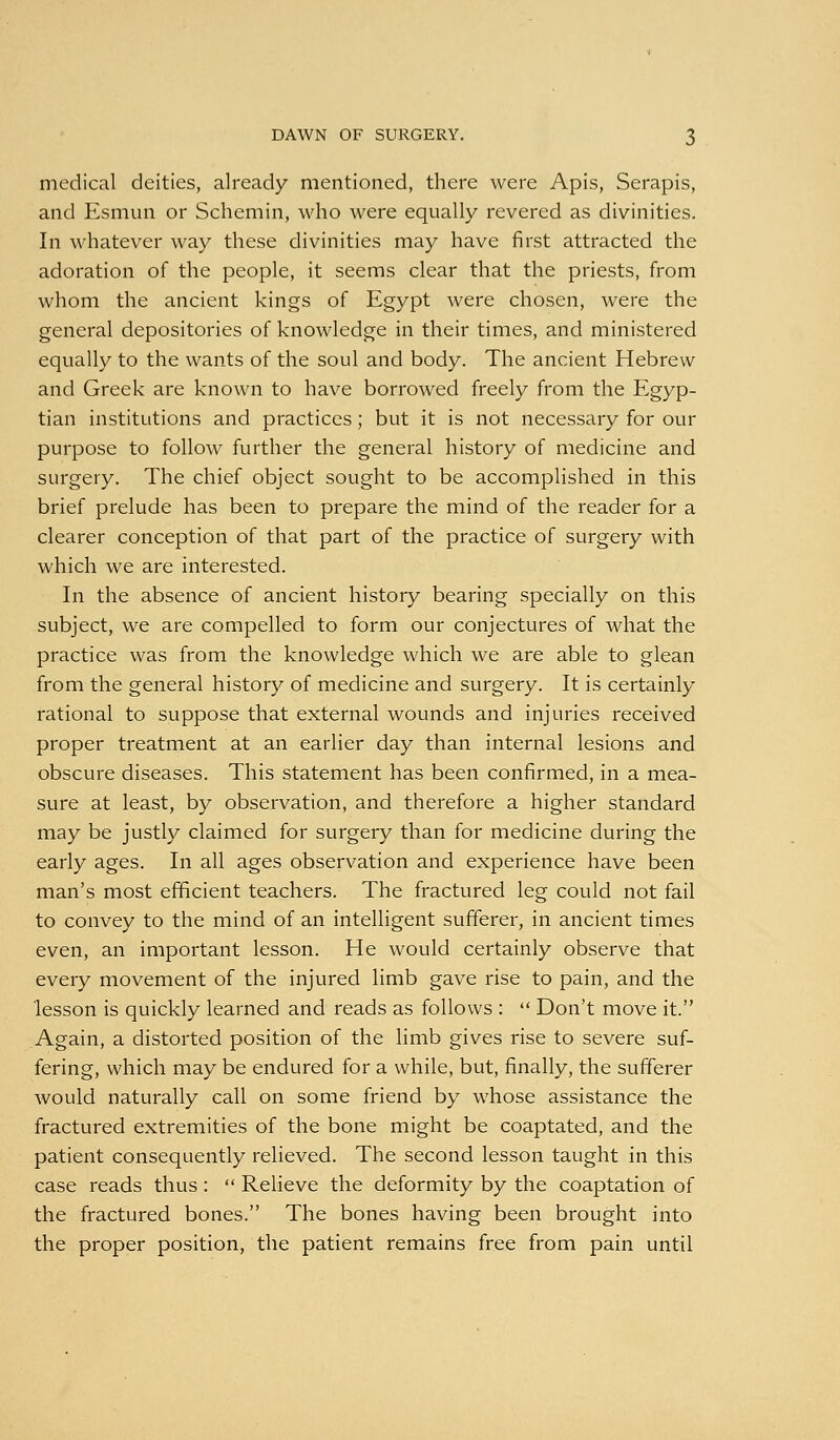 medical deities, already mentioned, there were Apis, Serapis, and Esmun or Schemin, who were equally revered as divinities. In whatever way these divinities may have first attracted the adoration of the people, it seems clear that the priests, from whom the ancient kings of Egypt were chosen, were the general depositories of knowledge in their times, and ministered equally to the wants of the soul and body. The ancient Hebrew and Greek are known to have borrowed freely from the Egyp- tian institutions and practices; but it is not necessary for our purpose to follow further the general history of medicine and surgery. The chief object sought to be accomplished in this brief prelude has been to prepare the mind of the reader for a clearer conception of that part of the practice of surgery with which we are interested. In the absence of ancient history bearing specially on this subject, we are compelled to form our conjectures of what the practice was from the knowledge which we are able to glean from the general history of medicine and surgery. It is certainly rational to suppose that external wounds and injuries received proper treatment at an earlier day than internal lesions and obscure diseases. This statement has been confirmed, in a mea- sure at least, by observation, and therefore a higher standard may be justly claimed for surgery than for medicine during the early ages. In all ages observation and experience have been man's most efficient teachers. The fractured leg could not fail to convey to the mind of an intelligent sufferer, in ancient times even, an important lesson. He would certainly observe that every movement of the injured limb gave rise to pain, and the lesson is quickly learned and reads as follows :  Don't move it. Again, a distorted position of the limb gives rise to severe suf- fering, which may be endured for a while, but, finally, the sufferer would naturally call on some friend by whose assistance the fractured extremities of the bone might be coaptated, and the patient consequently relieved. The second lesson taught in this case reads thus:  Relieve the deformity by the coaptation of the fractured bones. The bones having been brought into the proper position, the patient remains free from pain until