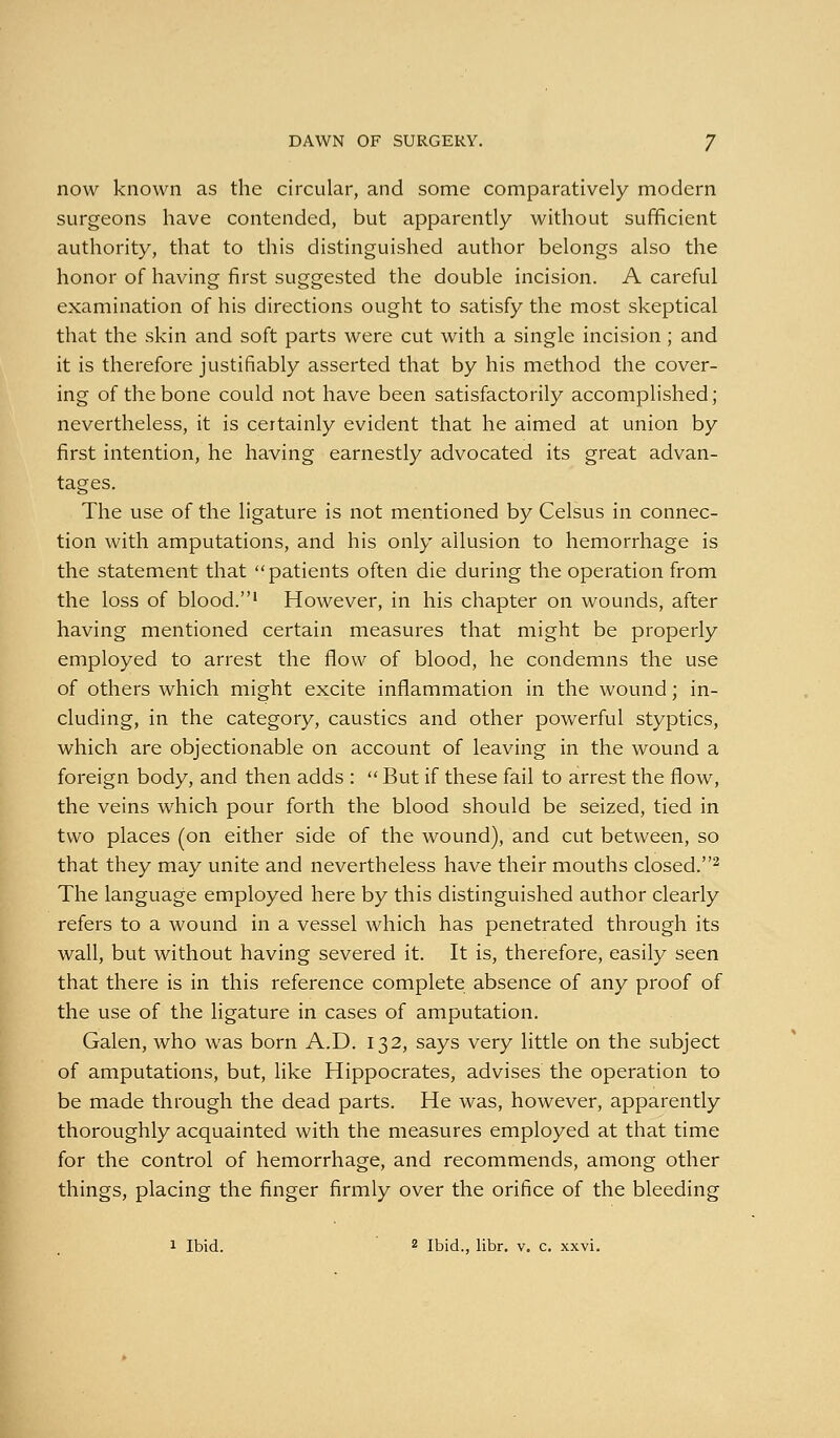 now known as the circular, and some comparatively modern surgeons have contended, but apparently without sufficient authority, that to this distinguished author belongs also the honor of having first suggested the double incision. A careful examination of his directions ought to satisfy the most skeptical that the skin and soft parts were cut with a single incision; and it is therefore justifiably asserted that by his method the cover- ing of the bone could not have been satisfactorily accomplished; nevertheless, it is certainly evident that he aimed at union by first intention, he having earnestly advocated its great advan- tages. The use of the ligature is not mentioned by Celsus in connec- tion with amputations, and his only allusion to hemorrhage is the statement that patients often die during the operation from the loss of blood.' However, in his chapter on wounds, after having mentioned certain measures that might be properly employed to arrest the flow of blood, he condemns the use of others which might excite inflammation in the wound; in- cluding, in the category, caustics and other powerful styptics, which are objectionable on account of leaving in the wound a foreign body, and then adds :  But if these fail to arrest the flow, the veins which pour forth the blood should be seized, tied in two places (on either side of the wound), and cut between, so that they may unite and nevertheless have their mouths closed.^ The language employed here by this distinguished author clearly refers to a wound in a vessel which has penetrated through its wall, but without having severed it. It is, therefore, easily seen that there is in this reference complete absence of any proof of the use of the ligature in cases of amputation. Galen, who was born A.D. 132, says very little on the subject of amputations, but, like Hippocrates, advises the operation to be made through the dead parts. He was, however, apparently thoroughly acquainted with the measures employed at that time for the control of hemorrhage, and recommends, among other things, placing the finger firmly over the orifice of the bleeding 1 Ibid. 2 Ibid., libr, v. c. xxvi.