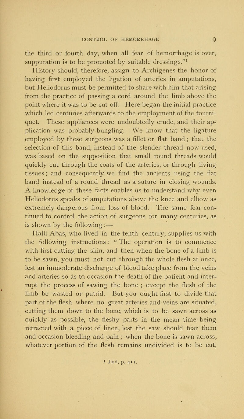 the third or fourth day, when all fear of hemorrhage is over, suppuration is to be promoted by suitable dressings.^ History should, therefore, assign to Archlgenes the honor of having first employed the ligation of arteries in amputations, but Heliodorus must be permitted to share with him that arising from the practice of passing a cord around the limb above the point where it was to be cut off Here began the initial practice which led centuries afterwards to the employment of the tourni- quet. These appliances were undoubtedly crude, and their ap- plication was probably bungling. We know that the ligature employed by these surgeons was a fillet or flat band; that the selection of this band, instead of the slender thread now used, was based on the supposition that small round threads would quickly cut through the coats of the arteries, or through living tissues; and consequently we find the ancients using the flat band instead of a round thread as a suture in closing wounds. A knowledge of these facts enables us to understand why even Heliodorus speaks of amputations above the knee and elbow as extremely dangerous from loss of blood. The same fear con- tinued to control the action of surgeons for many centuries, as is shown by the following :— Halli Abas, who lived in the tenth century, supplies us with the following instructions:  The operation is to commence with first cutting the skin, and then when the bone of a limb is to be sawn, you must not cut through the whole flesh at once, lest an immoderate discharge of blood take place from the veins and arteries so as to. occasion the death of the patient and inter- rupt the process of sawing the bone ; except the flesh of the limb be wasted or putrid. But you ought first to divide that part of the flesh where no great arteries and veins are situated, cutting them down to the bone, which is to be sawn across as quickly as possible, the fleshy parts in the mean time being retracted with a piece of linen, lest the saw should tear them and occasion bleeding and pain; when the bone is sawn across, whatever portion of the flesh remains undivided is to be cut, 1 Ibid. p. 411.