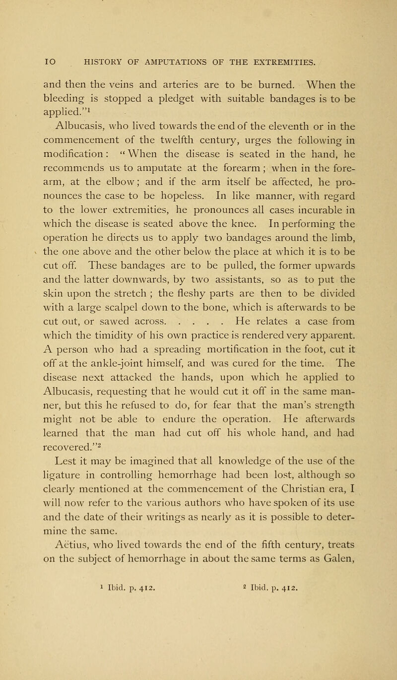 and then the veins and arteries are to be burned. When the bleeding is stopped a pledget with suitable bandages is to be applied.^ Albucasis, who lived towards the end of the eleventh or in the commencement of the twelfth century, urges the following in modification :  When the disease is seated in the hand, he recommends us to amputate at the forearm; when in the fore- arm, at the elbow; and if the arm itself be affected, he pro- nounces the case to be hopeless. In like manner, with regard to the lower extremities, he pronounces all cases incurable in which the disease is seated above the knee. In performing the operation he directs us to apply two bandages around the limb, the one above and the other below the place at which it is to be cut off. These bandages are to be pulled, the former upwards and the latter downwards, by two assistants, so as to put the skin upon the stretch ; the fleshy parts are then to be divided with a large scalpel down to the bone, which is afterwards to be cut out, or sawed across He relates a case from which the timidity of his own practice is rendered very apparent. A person who had a spreading mortification in the foot, cut it off at the ankle-joint himself, and was cured for the time. The disease next attacked the hands, upon which he applied to Albucasis, requesting that he would cut it off in the same man- ner, but this he refused to do, for fear that the man's strength might not be able to endure the operation. He afterwards learned that the man had cut off his whole hand, and had recovered.^ Lest it may be imagined that all knowledge of the use of the ligature in controlling hemorrhage had been lost, although so clearly mentioned at the commencement of the Christian era, I will now refer to the various authors who have spoken of its use and the date of their writings as nearly as it is possible to deter- mine the same. Aetius, who lived towards the end of the fifth century, treats on the subject of hemorrhage in about the same terms as Galen,
