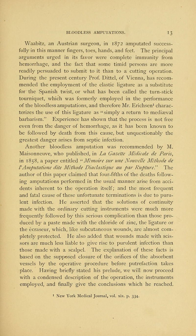 Waabitz, an Austrian surgeon, in 1872 amputated success- fully in this manner fingers, toes, hands, and feet. The principal arguments urged in its favor were complete immunity from hemorrhage, and the fact that some timid persons are more readily persuaded to submit to it than to a cutting operation. During the present century Prof. Dittel, of Vienna, has recom- mended the employment of the elastic ligature as a substitute for the Spanish twist, or what has been called the turn-stick tourniquet, which was formerly employed in the performance of the bloodless amputations, and therefore Mr. Erichsen* charac- terizes the use of this ligature as simply a return to mediaeval barbarism. Experience has shown that the process is not free even from the danger of hemorrhage, as it has been known to be followed by death from this cause, but unquestionably the greatest danger arises from septic infection. Another bloodless amputation was recommended by M. Maisonneuve, who published, in La Gazette Medicate de Paris, in 1858, a paper entitled '^ Memoire sur une Noiivelle M'ethode de VAmpiitatione dite M'ethode Diaclastique au par Kuptiirey The author of this paper claimed that four-fifths of the deaths follow- ing amputations performed in the usual manner arise from acci- dents inherent to the operation itself; and the most frequent and fatal cause of these unfortunate terminations is due to puru- lent infection. He asserted that the solutions of continuity made with the ordinary cutting instruments were much more frequently followed by this serious complication than those pro- duced by a paste made with the chloride of zinc, the ligature or the ecraseur, which, like subcutaneous wounds, are almost com- pletely protected. He also added that wounds made with scis- sors are much less liable to give rise to purulent infection than those made with a scalpel. The explanation of these facts is based on the supposed closure of the orifices of the absorbent vessels by the operative procedure before putrefaction takes place. Having briefly stated his prelude, we will now proceed with a condensed description of the operation, the instruments employed, and finally give the conclusions which he reached. ' New York Medical Journal, vol. xix. p. 334.