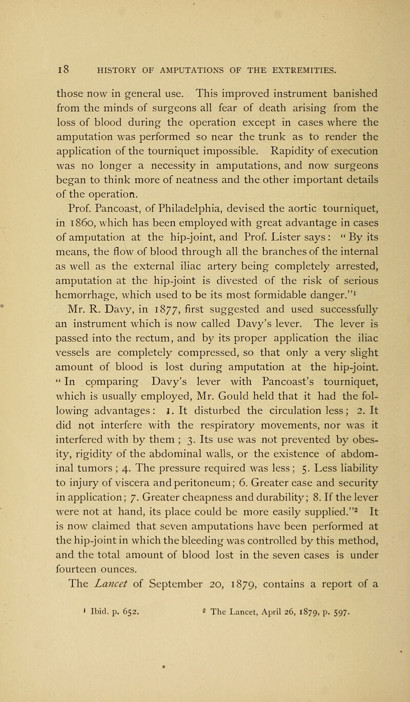 those now in general use. This improved instrument banished from the minds of surgeons all fear of death arising from the loss of blood during the operation except in cases where the amputation was performed so near the trunk as to render the application of the tourniquet impossible. Rapidity of execution was no longer a necessity in amputations, and now surgeons began to think more of neatness and the other important details of the operation. Prof. Pancoast, of Philadelphia, devised the aortic tourniquet, in i860, which has been employed with great advantage in cases of amputation at the hip-joint, and Prof. Lister says :  By its means, the flow of blood through all the branches of the internal as well as the external iliac artery being completely arrested, amputation at the hip-joint is divested of the risk of serious hemorrhage, which used to be its most formidable danger.' Mr. R. Davy, in 1877, first suggested and used successfully an instrument which is now called Davy's lever. The lever is passed into the rectum, and by its proper application the iliac vessels are completely compressed, so that only a very slight amount of blood is lost during amputation at the hip-joint.  In . comparing Davy's lever with Pancoast's tourniquet, which is usually employed, Mr. Gould held that it had the fol- lowing advantages: i. It disturbed the circulation less; 2, It did not interfere with the respiratory movements, nor was it interfered with by them ; 3. Its use was not prevented by obes- ity, rigidity of the abdominal walls, or the existence of abdom- inal tumors ; 4. The pressure required was less; 5. Less liability to injury of viscera and peritoneum; 6. Greater ease and security in application; 7. Greater cheapness and durability; 8. If the lever were not at hand, its place could be more easily supplied.^ It is now claimed that seven amputations have been performed at the hip-joint in which the bleeding was controlled by this method, and the total amount of blood lost in the seven cases is under fourteen ounces. The Lancet of September 20, 1879, contains a report of a ' Ibid. p. 652, 2 The Lancet, April 26, 1879, p. 597.