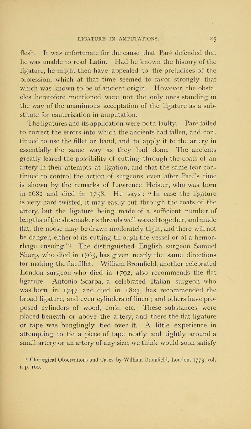 flesh. It was unfortunate for the cause that Pare defended that he was unable to read Latin. Had he known the history of the Hgature, he might then have appealed to the prejudices of the profession, which at that time seemed to favor strongly that which was known to be of ancient origin. However, the obsta- cles heretofore mentioned were not the only ones standing in the way of the unanimous acceptation of the ligature as a sub- stitute for cauterization in amputation. The ligatures and its application were both faulty. Pare failed to correct the errors into which the ancients had fallen, and con- tinued to use the fillet or band, and to apply it to the artery in essentially the same way as they had done. The ancients greatly feared the possibility of cutting through the coats of an artery in their attempts at ligation, and that the same fear con- tinued to control the action of surgeons even after Pare's time is shown by the remarks of Lawrence Heister, who was born in 1682 and died in 1758. He says: In case the ligature is very hard twisted, it may easily cut through the coats of the artery, but the ligature being made of a sufficient number of lengths of the shoemaker's threads well waxed together, and made flat, the noose may be drawn moderately tight, and there will not be danger, either of its cutting through the vessel or of a hemor- rhage ensuing.1 The distinguished English surgeon Samuel Sharp, who died in 1765, has given nearly the same directions for making the flat fillet. William Bromfield, another celebrated London surgeon who died in 1792, also recommends the flat ligature. Antonio Scarpa, a celebrated Italian surgeon who was born in 1747 and died in 1823, has recommended the broad ligature, and even cylinders of linen ; and others have pro- posed cylinders of wood, cork, etc. These substances were placed beneath or above the artery, and there the flat ligature or tape was bunglingly tied over it. A little experience in attempting to tie a piece of tape neatly and tightly around a small artery or an artery of any size, we think would soon satisfy 1 Chirurgical Observations and Cases by William Bromfield, London, 1773, vol.