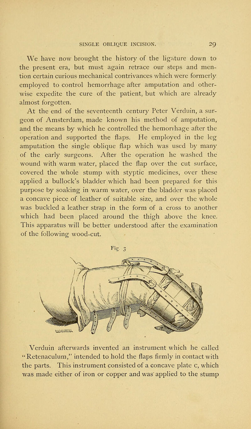 We have now brought the history of the hgature down to the present era, but must again retrace our steps and men- tion certain curious mechanical contrivances which were formerly employed to control hemorrhage after amputation and other- wise expedite the cure of the patient, but which are already almost forgotten. At the end of the seventeenth century Peter Verduin, a sur- geon of Amsterdam, made known his method of amputation, and the means by which he controlled the hemorrhage after the operation and supported the flaps. He employed in the leg amputation the single oblique flap which was used by many of the early surgeons. After the operation he washed the wound with warm water, placed the flap over the cut surface, covered the whole stump with styptic medicines, over these applied a bullock's bladder which had been prepared for this purpose by soaking in warm water, over the bladder was placed a concave piece of leather of suitable size, and over the whole was buckled a leather strap in the form of a cross to another which had been placed around the thigh above the knee. This apparatus will be better understood after the examination of the following wood-cut. Fie. ^ ^iiSCMHtSi. Verduin afterwards invented an instrument which he called Retenaculum, intended to hold the flaps firmly in contact with the parts. This instrument consisted of a concave plate c, which was made either of iron or copper and was' applied to the stump