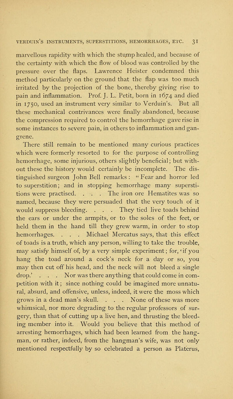 marvellous rapidity with which the stu,mp healed, and because of the certainty with which the flow of blood was controlled by the pressure over the flaps. Lawrence Heister condemned this method particularly on the ground that the flap was too much irritated by the projection of the bone, thereby giving rise to pain and inflammation. Prof. J. L. Petit, born in 1674 and died in 1750, used an instrument very similar to Verduin's. But all these mechanical contrivances were finally abandoned, because the compression required to control the hemorrhage gave rise in some instances to severe pain, in others to inflammation and gan- grene. There still remain to be mentioned many curious practices which were formerly resorted to for the purpose of controlling hemorrhage, some injurious, others slightly beneficial; but with- out these the history would certainly be incomplete. The dis- tinguished surgeon John Bell remarks :  Fear and horror led to superstition; and in stopping hemorrhage many supersti- tions were practised. . . . The iron ore Hematites was so named, because they were persuaded that the very touch of it would suppress bleeding. . . . They tied live toads behind the ears or under the armpits, or to the soles of the feet, or held them in the hand till they grew warm, in order to stop hemorrhages. . . . Michael Mercatus says, that this effect of toads is a truth, which any person, willing to take the trouble, may satisfy himself of, by a very simple experiment; for,' if you hang the toad around a cock's neck for a day or so, you may then cut off his head, and the neck will not bleed a single drop.' . . . Nor was there anything that could come in com- petition with it; since nothing could be imagined more unnatu- ral, absurd, and offensive, unless, indeed, it were the moss which grows in a dead man's skull. . . . None of these was more whimsical, nor more degrading to the regular professors of sur- gery, than that of cutting up a live hen, and thrusting the bleed- ing member into it. Would you believe that this method of arresting hemorrhages, which had been learned from the hang- man, or rather, indeed, from the hangman's wife, was not only mentioned respectfully by so celebrated a person as Platerus,