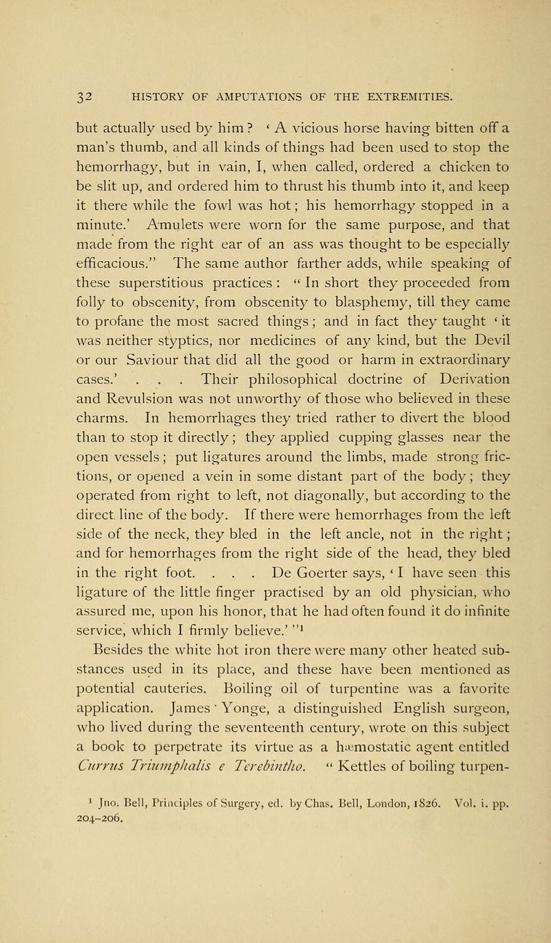 but actually used by him ? ' A vicious horse having bitten off a man's thumb, and all kinds of things had been used to stop the hemorrhagy, but in vain, I, when called, ordered a chicken to be slit up, and ordered him to thrust his thumb into it, and keep it there while the fowl was hot; his hemorrhagy stopped in a minute.' Amulets were worn for the same purpose, and that made from the right ear of an ass was thought to be especially efficacious. The same author farther adds, while speaking of these superstitious practices :  In short they proceeded from folly to obscenity, from obscenity to blasphemy, till they came to profane the most sacred things ; and in fact they taught ' it was neither styptics, nor medicines of any kind, but the Devil or our Saviour that did all the good or harm in extraordinary cases.' . . . Their philosophical doctrine of Derivation and Revulsion was not unworthy of those who believed in these charms. In hemorrhages they tried rather to divert the blood than to stop it directly; they applied cupping glasses near the open vessels; put ligatures around the limbs, made strong fric- tions, or opened a vein in some distant part of the body; they operated from right to left, not diagonally, but according to the direct line of the body. If there were hemorrhages from the left side of the neck, they bled in the left ancle, not in the right; and for hemorrhages from the right side of the head, they bled in the right foot. . . . De Goerter says, ' I have seen this ligature of the little finger practised by an old physician, who assured me, upon his honor, that he had often found it do infinite service, which I firmly believe.' ' Besides the white hot iron there were many other heated sub- stances used in its place, and these have been mentioned as potential cauteries. Boiling oil of turpentine was a favorite application. James ' Yonge, a distinguished English surgeon, who lived during the seventeenth century, wrote on this subject a book to perpetrate its virtue as a hit-mostatic agent entitled Currus TriumpJialis e Tcrebintlio.  Kettles of boiling turpen- ' Jno. Bell, Principles of Surgery, ed. byChas. Bell, London, 1826. Vol. i. pp. 204-206.