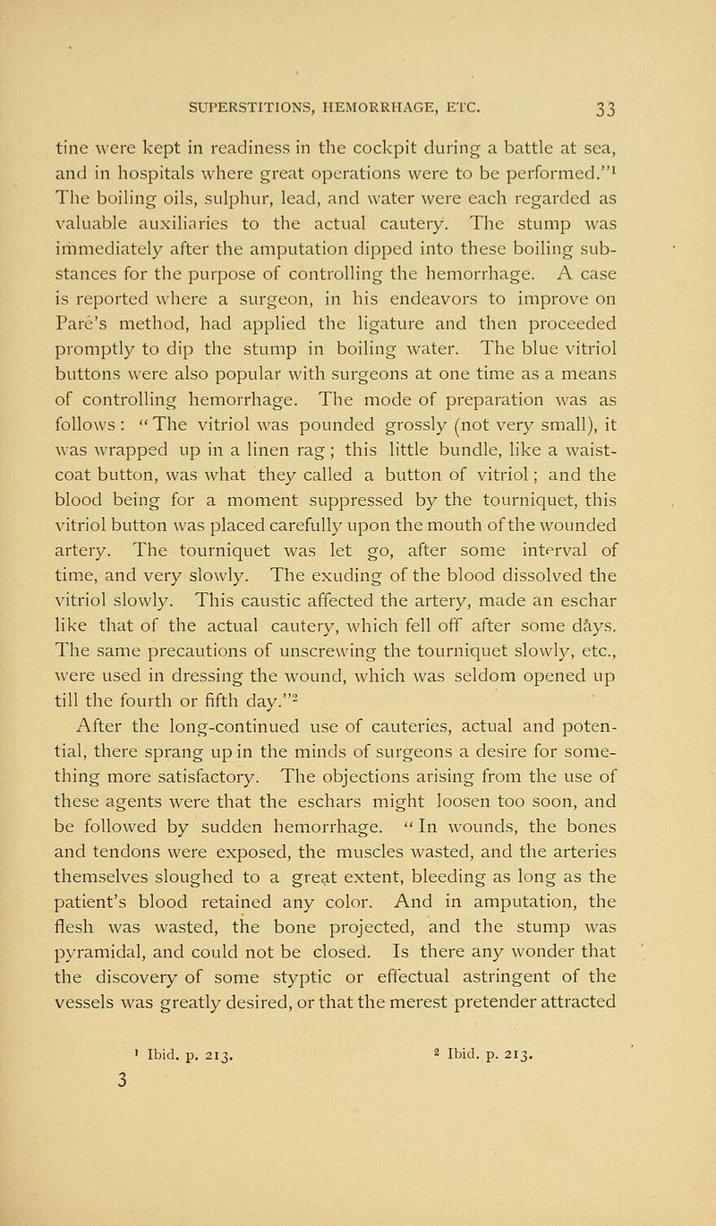 tine were kept in readiness in the cockpit during a battle at sea, and in hospitals where great operations were to be performed.^ The boiling oils, sulphur, lead, and water were each regarded as valuable auxiliaries to the actual cautery. The stump was immediately after the amputation dipped into these boiling sub- stances for the purpose of controlling the hemorrhage. A case is reported where a surgeon, in his endeavors to improve on Fare's method, had applied the ligature and then proceeded promptly to dip the stump in boiling water. The blue vitriol buttons were also popular with surgeons at one time as a means of controlling hemorrhage. The mode of preparation was as follows :  The vitriol Avas pounded grossly (not very small), it was wrapped up in a linen rag ; this little bundle, like a waist- coat button, was what they called a button of vitriol; and the blood being for a moment suppressed by the tourniquet, this vitriol button was placed carefully upon the mouth of the wounded artery. The tourniquet was let go, after some interval of tim.e, and very slowly. The exuding of the blood dissolved the vitriol slowly. This caustic affected the artery, made an eschar like that of the actual cautery, which fell off after some days. The same precautions of unscrewing the tourniquet slowly, etc., Avere used in dressing the wound, which was seldom opened up till the fourth or fifth day.- After the long-continued use of cauteries, actual and poten- tial, there sprang up in the minds of surgeons a desire for some- thing more satisfactory. The objections arising from the use of these agents were that the eschars might loosen too soon, and be followed by sudden hemorrhage.  In wounds, the bones and tendons were exposed, the muscles wasted, and the arteries themselves sloughed to a great extent, bleeding as long as the patient's blood retained any color. And in amputation, the flesh was wasted, the bone projected, and the stump was pyramidal, and could not be closed. Is there any wonder that the discovery of some styptic or effectual astringent of the vessels was greatly desired, or that the merest pretender attracted ' Ibid, p, 213. 2 Ibid. p. 213.