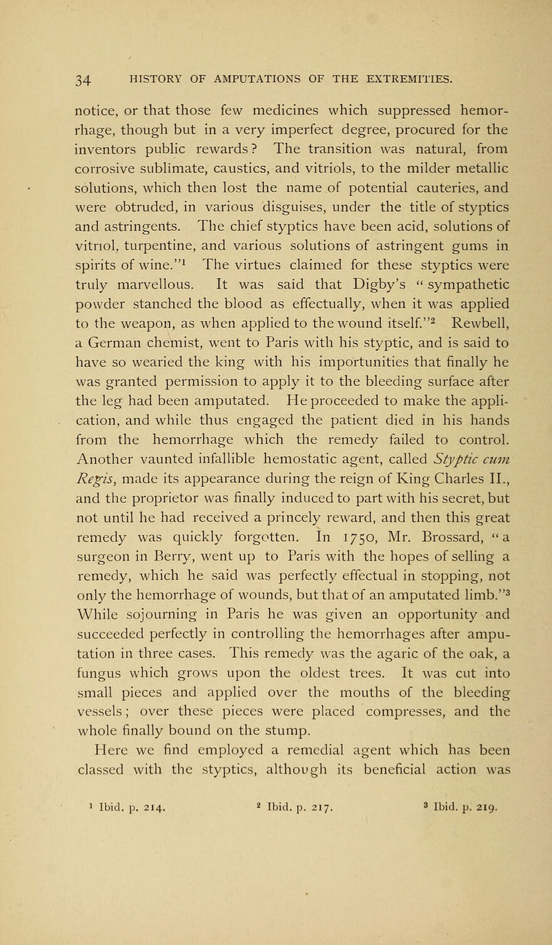 notice, or that those few medicines which suppressed hemor- rhage, though but in a very imperfect degree, procured for the inventors public rewards ? The transition was natural, from corrosive sublimate, caustics, and vitriols, to the milder metallic solutions, which then lost the name of potential cauteries, and were obtruded, in various disguises, under the title of styptics and astringents. The chief styptics have been acid, solutions of vitriol, turpentine, and various solutions of astringent gums in spirits of wine.1 The virtues claimed for these styptics were truly marvellous. It was said that Digby's  sympathetic powder stanched the blood as effectually, when it was applied to the weapon, as when applied to the wound itself.^ Rewbell, a German chemist, went to Paris with his styptic, and is said to have so wearied the king with his importunities that finally he was granted permission to apply it to the bleeding surface after the leg had been amputated. He proceeded to make the appli- cation, and while thus engaged the patient died in his hands from the hemorrhage Avhich the remedy failed to control. Another vaunted infallible hemostatic agent, called Styptic cum Regis, made its appearance during the reign of King Charles II., and the proprietor was finally induced to part with his secret, but not until he had received a princely reward, and then this great remedy was quickly forgotten. In 1750, Mr. Brossard, a surgeon in Berry, went up to Paris with the hopes of selling a remedy, which he said was perfectly effectual in stopping, not only the hemorrhage of wounds, but that of an amputated limb.^ While sojourning in Paris he was given an opportunity and succeeded perfectly in controlling the hemorrhages after ampu- tation in three cases. This remedy was the agaric of the oak, a fungus which grows upon the oldest trees. It was cut into small pieces and applied over the mouths of the bleeding vessels; over these pieces were placed compresses, and the whole finally bound on the stump. Here we find employed a remedial agent which has been classed with the styptics, although its beneficial action was J Ibid. p. 214. 2 ibi(^i_ p_ 217. 3 Ibid. p. 219.