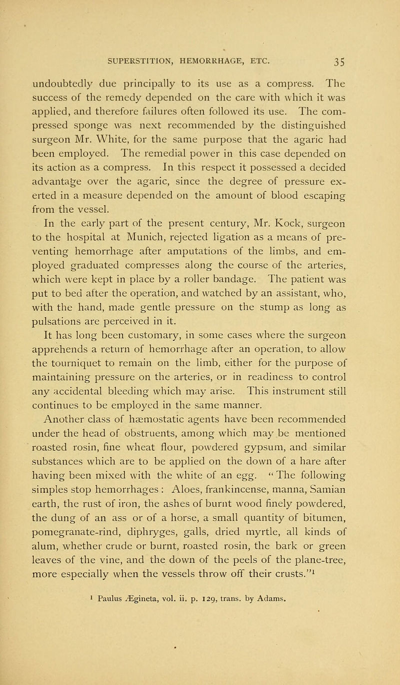 undoubtedly due principally to its use as a compress. The success of the remedy depended on the care with which it was applied, and therefore failures often followed its use. The com- pressed sponge was next recommended by the distinguished surgeon Mr. White, for the same purpose that the agaric had been employed. The remedial power in this case depended on its action as a compress. In this respect it possessed a decided advantage over the agaric, since the degree of pressure ex- erted in a measure depended on the amount of blood escaping from the vessel. In the early part of the present century, Mr. Kock, surgeon to the hospital at Munich, rejected ligation as a means of pre- venting hemorrhage after amputations of the limbs, and em- ployed graduated compresses along the course of the arteries, which were kept in place by a roller bandage. The patient was put to bed after the operation, and watched by an assistant, who, with the hand, made gentle pressure on the stump as long as pulsations are perceived in it. It has long been customary, in some cases where the surgeon apprehends a return of hemorrhage after an operation, to allow the tourniquet to remain on the limb, either for the purpose of maintaining pressure on the arteries, or in readiness to control any accidental bleeding which may arise. This instrument still continues to be employed in the same manner. Another class of haemostatic agents have been recommended under the head of obstruents, among which may be mentioned roasted rosin, fine wheat flour, powdered gypsum, and similar substances which are to be applied on the down of a hare after having been mixed with the white of an egg.  The following simples stop hemorrhages : Aloes, frankincense, manna, Samian earth, the rust of iron, the ashes of burnt wood finely powdered, the dung of an ass or of a horse, a small quantity of bitumen, pomegranate-rind, diphryges, galls, dried myrtle, all kinds of alum, whether crude or burnt, roasted rosin, the bark or green leaves of the vine, and the down of the peels of the plane-tree, more especially when the vessels throw off their crusts.^ • Paulus ^gineta, vol. ii. p. 129, trans, by Adams.