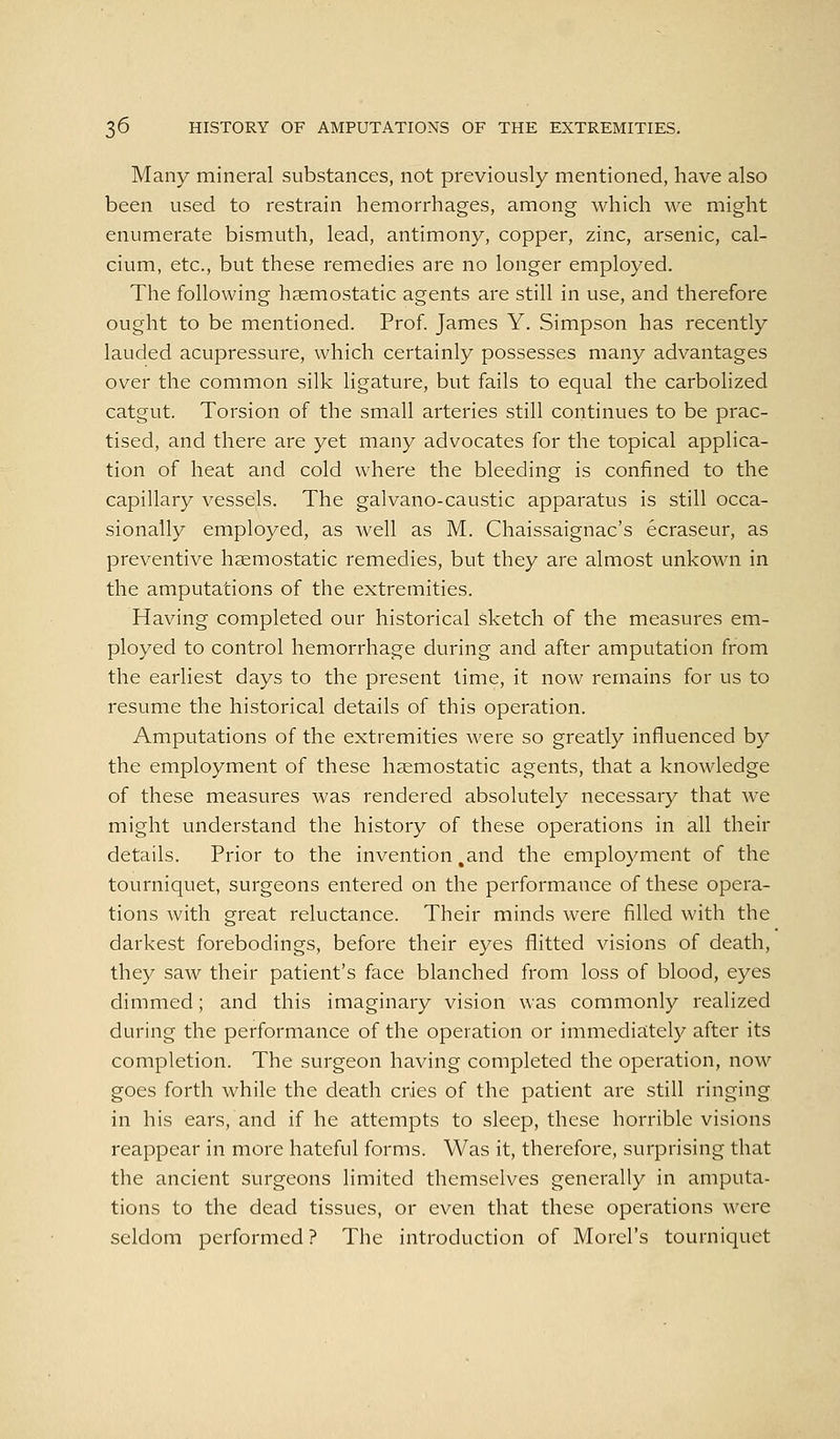 Many mineral substances, not previously mentioned, have also been used to restrain hemorrhages, among which we might enumerate bismuth, lead, antimony, copper, zinc, arsenic, cal- cium, etc., but these remedies are no longer employed. The following haemostatic agents are still in use, and therefore ought to be mentioned. Prof. James Y. Simpson has recently lauded acupressure, which certainly possesses many advantages over the common silk ligature, but fails to equal the carbolized catgut. Torsion of the small arteries still continues to be prac- tised, and there are yet many advocates for the topical applica- tion of heat and cold where the bleeding is confined to the capillary vessels. The galvano-caustic apparatus is still occa- sionally employed, as well as M. Chaissaignac's ecraseur, as preventive haemostatic remedies, but they are almost unkown in the amputations of the extremities. Having completed our historical sketch of the measures em- ployed to control hemorrhage during and after amputation from the earliest days to the present lime, it now remains for us to resume the historical details of this operation. Amputations of the extremities were so greatly influenced by the employment of these haemostatic agents, that a knowledge of these measures was rendered absolutely necessary that Ave might understand the history of these operations in all their details. Prior to the invention ,and the employment of the tourniquet, surgeons entered on the performance of these opera- tions with great reluctance. Their minds were filled with the darkest forebodings, before their eyes flitted visions of death, they saw their patient's face blanched from loss of blood, eyes dimmed; and this imaginary vision was commonly realized during the performance of the operation or immediaitely after its completion. The surgeon having completed the operation, now goes forth while the death cries of the patient are still ringing in his ears, and if he attempts to sleep, these horrible visions reappear in more hateful forms. Was it, therefore, surprising that the ancient surgeons limited themselves generally in amputa- tions to the dead tissues, or even that these operations were seldom performed ? The introduction of Morel's tourniquet