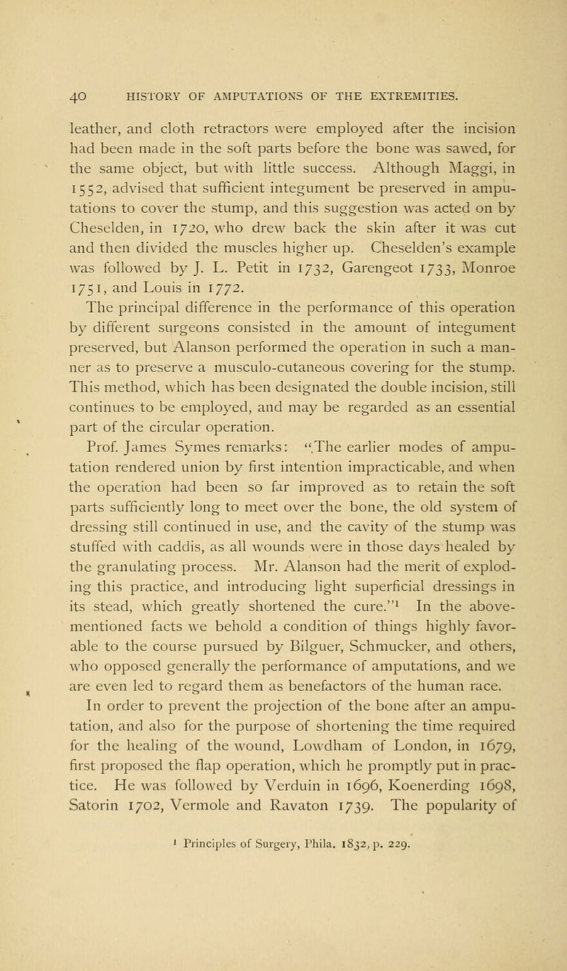 leather, and cloth retractors were employed after the incision had been made in the soft parts before the bone was sawed, for the same object, but with little success. Although Maggi, in 1552, advised that sufficient integument be preserved in ampu- tations to cover the stump, and this suggestion was acted on by Cheselden, in 1720, M^ho drew back the skin after it was cut and then divided the muscles higher up. Cheselden's example was followed by J. L. Petit in 1732, Garengeot 1733, Monroe 175 I, and Louis in 1772. The principal difference in the performance of this operation by different surgeons consisted in the amount of integument preserved, but Alanson performed the operation in such a man- ner as to preserve a musculo-cutaneous covering for the stump. This method, which has been designated the double incision, still continues to be employed, and may be regarded as an essential part of the circular operation. Prof. James Symes remiarks: ,The earlier modes of ampu- tation rendered union by first intention impracticable, and when the operation had been so far improved as to retain the soft parts sufficiently long to meet over the bone, the old system of dressing still continued in use, and the cavity of the stump was stuffed with caddis, as all wounds were in those days healed by the granulating process. Mr. Alanson had the merit of explod- ing this practice, and introducing light superficial dressings in its stead, which greatly shortened the cure.^ In the above- mentioned facts we behold a condition of things highly favor- able to the course pursued by Bilguer, Schmucker, and others, who opposed generally the performance of amputations, and we are even led to regard them as benefactors of the human race. In order to prevent the projection of the bone after an ampu- tation, and also for the purpose of shortening the time required for the healing of the wound, Lowdham of London, in 1679, first proposed the flap operation, which he promptly put in prac- tice. He was followed by Vcrduin in 1696, Koenerding 1698, Satorin 1702, Vermole and Ravaton 1739. The popularity of 1 Principles of Surgery, Thila. lS32,p. 229.