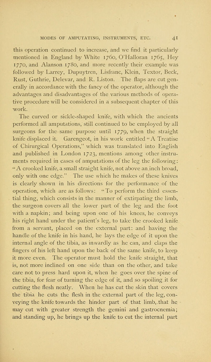 this operation continued to increase, and we find it particularly- mentioned in England by White 1760, O'Halloran 1765, Hey 1770, and Alanson 1780, and more recently their example was followed by Larrey, Dupuytren, Lisfranc, Klein, Textor, Beck, Rust, Guthrie, Delevar, and R. Liston. The flaps are cut gen- erally in accordance with the fancy of the operator, although the advantages and disadvantages of the various methods of opera- tive procedure will be considered in a subsequent chapter of this work. The curved or sickle-shaped knife, with which the ancients performed all amputations, still continued to be employed by all surgeons for the same purpose until 1779, when the straight knife displaced it. Garengeot, in his work entitled A Treatise of Chirurgical Operations, which was translated into English and published in London 1723, mentions among other instru- ments required in cases of amputations of the leg the following: A crooked knife, a small straight knife, not above an,inch broad, only with one edge. The use which he makes of these knives is clearly shown in his directions for the performance of the operation, which are as follows: To perform the third essen- tial thing, which consists in the manner of extirpating the limb, the surgeon covers all the lower part of the leg and the foot with a napkin; and being upon one of his knees, he conveys his right hand under the patient's leg, to take the crooked knife from a servant, placed on the external part: and having the handle of the knife in his hand, he lays the edge of it upon the internal angle of the tibia, as inwardly as he can, and claps the fingers of his left hand upon the back of the same knife, to keep it more even. The operator must hold the knife straight, that is, not more inclined on one side than on the other, and take care not to press hard upon it, when he goes over the spine of the tibia, for fear of turning the edge of it, and so spoiling it for cutting the flesh neatly. When he has cut the skin that covers the tibia he cuts the flesh in the external part of the leg, con- veying the knife towards the hinder part of that limb, .that he may cut with greater strength the gemini and gastrocnemia; and standing up, he brings up the knife to cut the internal part
