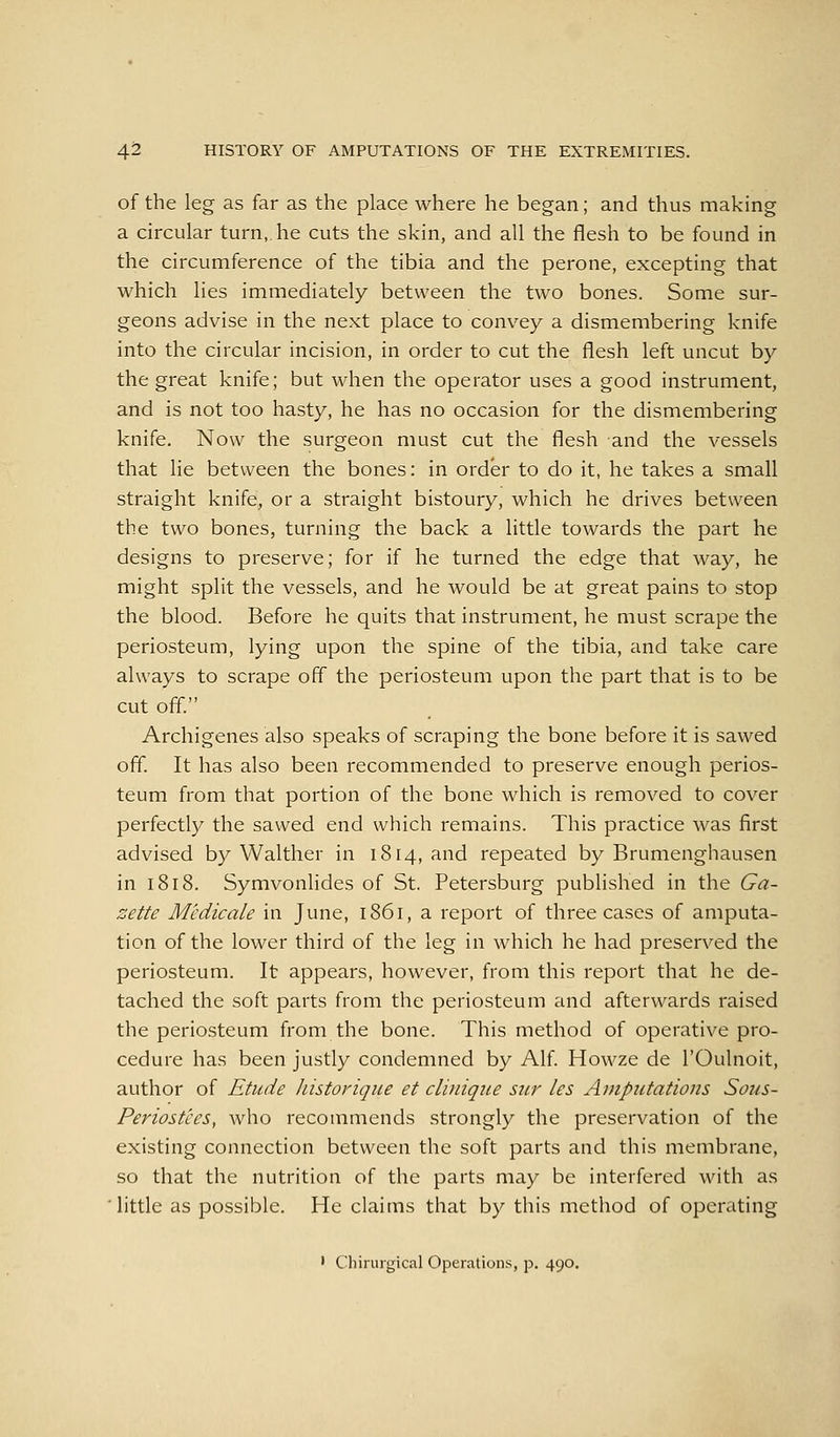 of the leg as far as the place where he began; and thus making a circular turn,, he cuts the skin, and all the flesh to be found in the circumference of the tibia and the perone, excepting that which lies immediately between the two bones. Some sur- geons advise in the next place to convey a dismembering knife into the circular incision, in order to cut the flesh left uncut by the great knife; but when the operator uses a good instrument, and is not too hasty, he has no occasion for the dismembering knife. Now the surgeon must cut the flesh and the vessels that lie between the bones: in order to do it, he takes a small straight knife, or a straight bistoury, which he drives between the two bones, turning the back a little towards the part he designs to preserve; for if he turned the edge that way, he might split the vessels, and he would be at great pains to stop the blood. Before he quits that instrument, he must scrape the periosteum, lying upon the spine of the tibia, and take care always to scrape off the periosteum upon the part that is to be cut off. Archigenes also speaks of scraping the bone before it is sawed off. It has also been recommended to preserve enough perios- teum from that portion of the bone which is removed to cover perfectly the sawed end which remains. This practice was first advised by Walther in 1814, and repeated by Brumenghausen in 1818. Symvonlides of St. Petersburg published in the Ga- zette Medicate in June, 1861, a report of three cases of amputa- tion of the lower third of the leg in which he had preserved the periosteum. It appears, however, from this report that he de- tached the soft parts from the periosteum and afterwards raised the periosteum from the bone. This method of operative pro- cedure has been justly condemned by Alf. Howze de I'Oulnoit, author of Etude historique et cliniqiie stir les Amputations Sous- Periostees, who recommends strongly the preservation of the existing connection between the soft parts and this membrane, so that the nutrition of the parts may be interfered with as little as possible. He claims that by this method of operating ' Chinugical Operations, p. 490.