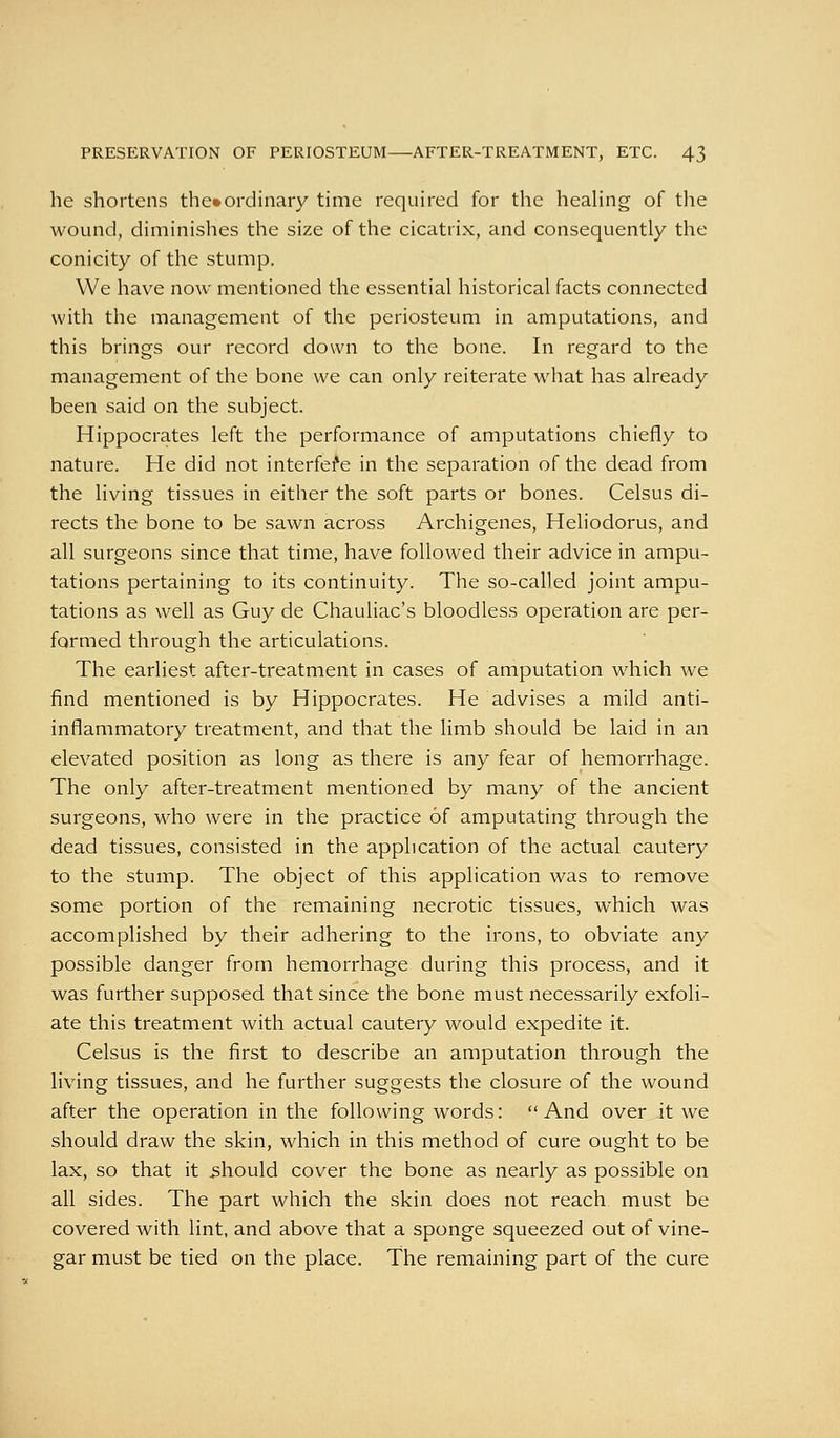 he shortens the»ordinary time required for the heahng of the wound, diminishes the size of the cicatrix, and consequently the conicity of the stump. We have now mentioned the essential historical facts connected with the management of the periosteum in amputations, and this brings our record down to the bone. In regard to the management of the bone we can only reiterate w^hat has already been said on the subject. Hippocrates left the performance of amputations chiefly to nature. He did not interfere in the separation of the dead from the living tissues in either the soft parts or bones. Celsus di- rects the bone to be sawn across Archigenes, Heliodorus, and all surgeons since that time, have followed their advice in ampu- tations pertaining to its continuity. The so-called joint ampu- tations as well as Guy de Chauliac's bloodless operation are per- formed through the articulations. The earliest after-treatment in cases of amputation which we find mentioned is by Hippocrates. He advises a mild anti- inflammatory treatment, and that the limb should be laid in an elevated position as long as there is any fear of hemorrhage. The only after-treatment mentioned by many of the ancient surgeons, who were in the practice of amputating through the dead tissues, consisted in the application of the actual cautery to the stump. The object of this application was to remove some portion of the remaining necrotic tissues, which was accomplished by their adhering to the irons, to obviate any possible danger from hemorrhage during this process, and it was further supposed that since the bone must necessarily exfoli- ate this treatment with actual cautery would expedite it. Celsus is the first to describe an amputation through the living tissues, and he further suggests the closure of the wound after the operation in the following words: And over it we should draw the skin, which in this method of cure ought to be lax, so that it should cover the bone as nearly as possible on all sides. The part which the skin does not reach must be covered with lint, and above that a sponge squeezed out of vine- gar must be tied on the place. The remaining part of the cure