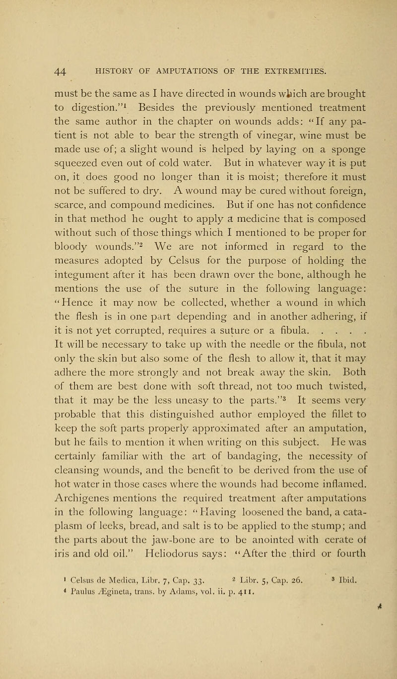 must be the same as I have directed in wounds wfcich are brought to digestion.^ Besides the previously mentioned treatment the same author in the chapter on wounds adds: If any pa- tient is not able to bear the strength of vinegar, wine must be made use of; a slight wound is helped by laying on a sponge squeezed even out of cold water. But in whatever way it is put on, it does good no longer than it is moist; therefore it must not be suffered to dry. A wound may be cured without foreign, scarce, and compound medicines. But if one has not confidence in that method he ought to apply a medicine that is composed without such of those things which I mentioned to be proper for bloody wounds. We are not informed in regard to the measures adopted by Celsus for the purpose of holding the integument after it has been drawn over the bone, although he mentions the use of the suture in the following language: Hence it may now be collected, whether a wound in which the flesh is in one part depending and in another adhering, if it is not yet corrupted, requires a suture or a fibula It will be necessary to take up with the needle or the fibula, not only the skin but also some of the flesh to allow it, that it may adhere the more strongly and not break away the skin. Both of them are best done with soft thread, not too much twisted, that it may be the less uneasy to the parts.^ It seems very probable that this distinguished author employed the fillet to keep the soft parts properly approximated after an amputation, but he fails to mention it when writing on this subject. He was certainly familiar with the art of bandaging, the necessity of cleansing wounds, and the benefit to be derived from the use of hot water in those cases where the wounds had become inflamed. Archigenes mentions the required treatment after amputations in the following language: Having loosened the band, a cata- plasm of leeks, bread, and salt is to be applied to the stump; and the parts about the jaw-bone are to be anointed with cerate of iris and old oil. Hcliodorus says: After the third or fourth ' Celsus (le Medica, Libr, 7, Cap. 33. 2 Lihr. 5, Cap. 26. ' Ibid. * Paulus yligineta, trans, by Adams, vol. ii. p. 411.