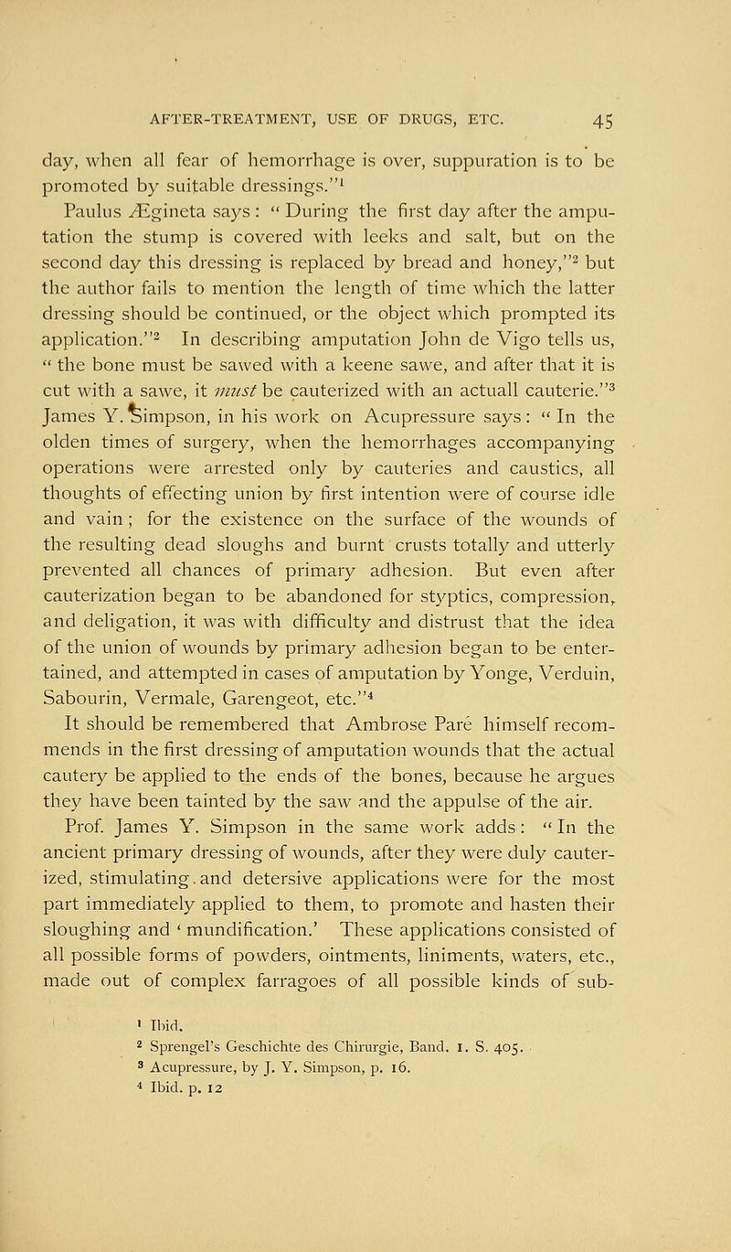 day, when all fear of hemorrhage is over, suppuration is to be promoted by suitable dressings.' Paulus ^gineta says :  During the first day after the ampu- tation the stump is covered with leeks and salt, but on the second day this dressing is replaced by bread and honey,^ but the author fails to mention the length of time which the latter dressing should be continued, or the object which prompted its application.^ In describing amputation John de Vigo tells us,  the bone must be sawed with a keene sawe, and after that it is cut with a sawe, it i/msf be cauterized with an actuall cauterie.^ James Y. Simpson, in his work on Acupressure says:  In the olden times of surgery, when the hemorrhages accompanying operations were arrested only by cauteries and caustics, all thoughts of effecting union by first intention were of course idle and vain ; for the existence on the surface of the wounds of the resulting dead sloughs and burnt crusts totally and utterly prevented all chances of primary adhesion. But even after cauterization began to be abandoned for styptics, compression,, and deligation, it was with difficulty and distrust that the idea of the union of wounds by primary adhesion began to be enter- tained, and attempted in cases of amputation by Yonge, Verduin, Sabourin, Vermale, Garengeot, etc.^ It should be remembered that Ambrose Pare himself recom- mends in the first dressing of amputation wounds that the actual cautery be applied to the ends of the bones, because he argues they have been tainted by the saw and the appulse of the air. Prof. James Y. Simpson in the same work adds:  In the ancient primary dressing of wounds, after they were duly cauter- ized, stimulating. and detersive applications were for the most part immediately applied to them, to promote and hasten their sloughing and ' mundification.' These applications consisted of all possible forms of powders, ointments, liniments, waters, etc., made out of complex farragoes of all possible kinds of sub- • ' > Ibid. 2 Sprengel's Geschichte des Chirurgie, Band. i. S. 405. ■ 8 Acupressure, by J. Y. Simpson, p. 16. 4 Ibid. p. 12