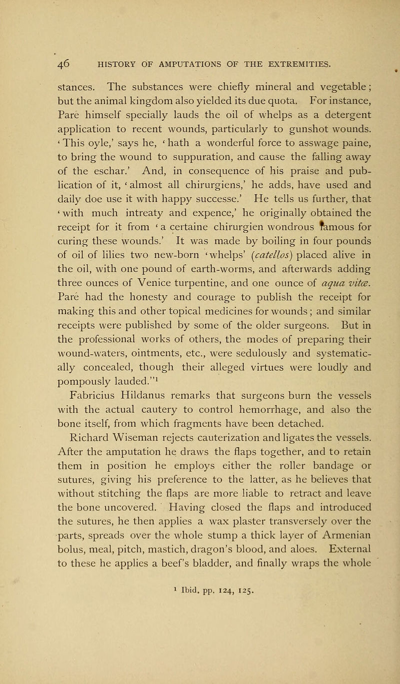 Stances. The substances were chiefly mineral and vegetable; but the animal kingdom also yielded its due quota. For instance, Pare himself specially lauds the oil of whelps as a detergent application to recent wounds, particularly to gunshot wounds. ' This oyle,' says he, ' hath a wonderful force to assvvage paine, to bring the wound to suppuration, and cause the falling away of the eschar.' And, in consequence of his praise and pub- lication of it, ' almost all chirurgiens,' he adds, have used and daily doe use it with happy successe.' He tells us further, that ' with much intreaty and expence,' he originally obtained the receipt for it from * a certaine chirurgien wondrous famous for curing these wounds.' It was made by boiling in four pounds of oil of lilies two new-born 'whelps' {catellos) placed alive in the oil, with one pound of earth-worms, and afterwards adding three ounces of Venice turpentine, and one ounce of aqua vitce. Pare had the honesty and courage to publish the receipt for making this and other topical medicines for wounds; and similar receipts were published by some of the older surgeons. But in the professional works of others, the modes of preparing their wound-waters, ointments, etc., were sedulously and systematic- ally concealed, though their alleged virtues were loudly and pompously lauded.^ Fabricius Hildanus remarks that surgeons burn the vessels with the actual cautery to control hemorrhage, and also the bone itself, from which fragments have been detached. Richard Wiseman rejects cauterization and ligates the vessels. After the amputation he draws the flaps together, and to retain them in position he employs either the roller bandage or sutures, giving his preference to the latter, as he believes that without stitching the flaps are more liable to retract and leave the bone uncovered. Having closed the flaps and introduced the sutures, he then applies a wax plaster transversely over the parts, spreads over the whole stump a thick layer of Armenian bolus, meal, pitch, mastich, dragon's blood, and aloes. External to these he applies a beef's bladder, and finally wraps the whole 1 Ibid. pp. 124, 125.