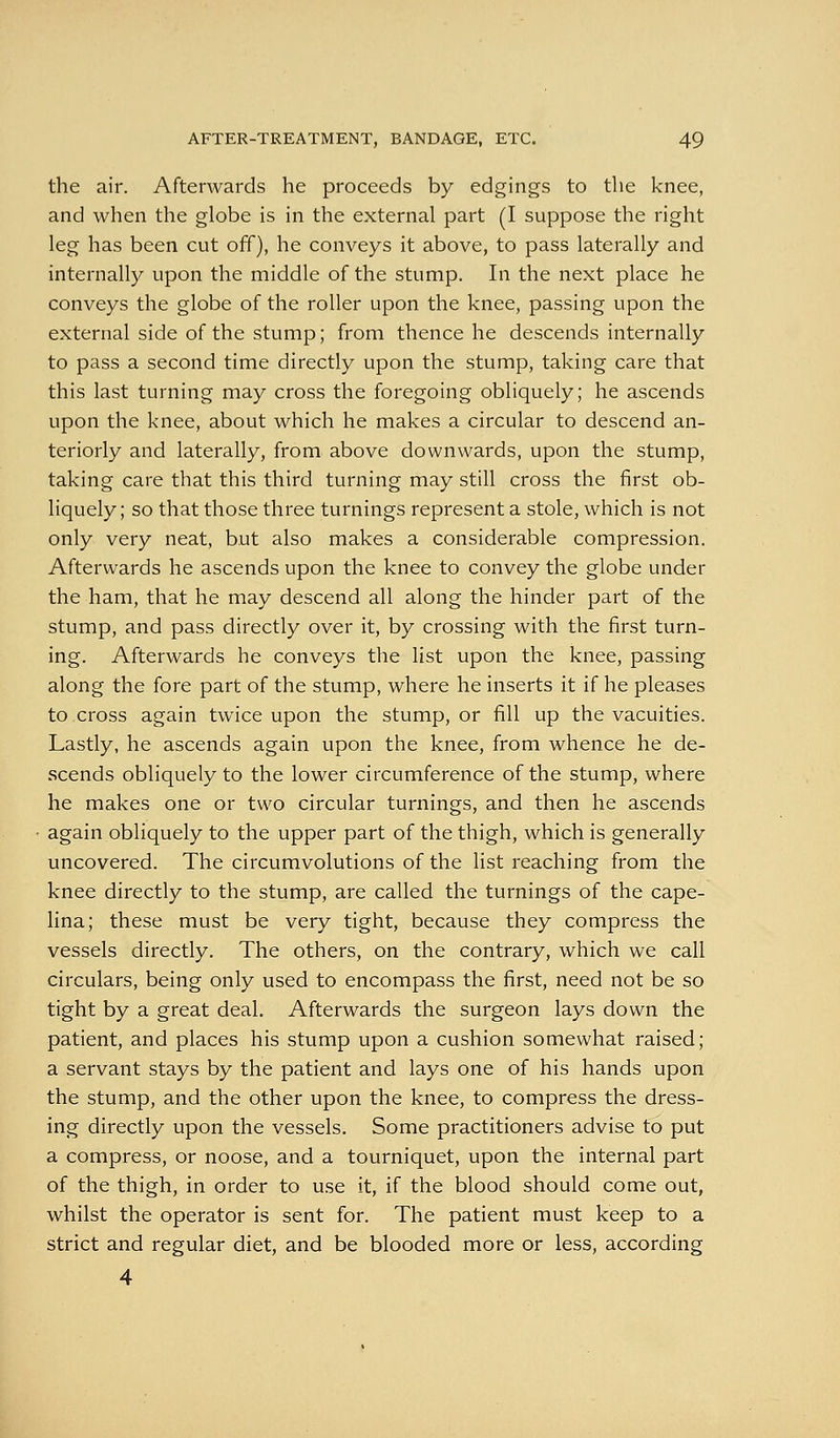 the air. Afterwards he proceeds by edgings to the knee, and when the globe is in the external part (I suppose the right leg has been cut off), he conveys it above, to pass laterally and internally upon the middle of the stump. In the next place he conveys the globe of the roller upon the knee, passing upon the external side of the stump; from thence he descends internally to pass a second time directly upon the stump, taking care that this last turning may cross the foregoing obliquely; he ascends upon the knee, about which he makes a circular to descend an- teriorly and laterally, from above downwards, upon the stump, taking care that this third turning may still cross the first ob- liquely; so that those three turnings represent a stole, which is not only very neat, but also makes a considerable compression. Afterwards he ascends upon the knee to convey the globe under the ham, that he may descend all along the hinder part of the stump, and pass directly over it, by crossing with the first turn- ing. Afterwards he conveys the list upon the knee, passing along the fore part of the stump, where he inserts it if he pleases to cross again twice upon the stump, or fill up the vacuities. Lastly, he ascends again upon the knee, from whence he de- scends obliquely to the lower circumference of the stump, where he makes one or two circular turnings, and then he ascends again obliquely to the upper part of the thigh, which is generally uncovered. The circumvolutions of the list reaching from the knee directly to the stump, are called the turnings of the cape- lina; these must be very tight, because they compress the vessels directly. The others, on the contrary, which we call circulars, being only used to encompass the first, need not be so tight by a great deal. Afterwards the surgeon lays down the patient, and places his stump upon a cushion somewhat raised; a servant stays by the patient and lays one of his hands upon the stump, and the other upon the knee, to compress the dress- ing directly upon the vessels. Some practitioners advise to put a compress, or noose, and a tourniquet, upon the internal part of the thigh, in order to use it, if the blood should come out, whilst the operator is sent for. The patient must keep to a strict and regular diet, and be blooded more or less, according 4