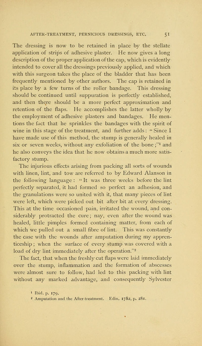 The dressing is now to be retained in place by the stellate application of strips of adhesive plaster. He now gives a long description of the proper application of the cap, which is evidently- intended to cover all the dressings previously applied, and which with this surgeon takes the place of the bladder that has been frequently mentioned by other authors. The cap is retained in its place by a few turns of the roller bandage. This dressing should be continued until suppuration is perfectly established, and then there should be a more perfect approximation and retention of the flaps. He accomplishes the latter wholly by the employment of adhesive plasters and bandages. He men- tions the fact that he sprinkles the bandages with the spirit of wine in this stage of the treatment, and further adds :  Since I have made use of this method, the stump is generally healed in six or seven weeks, without any exfoliation of the bone ;i and he also conveys the idea that he now obtains a much more satis- factory stump. The injurious effects arising from packing all sorts of wounds with linen, lint, and tow are referred to by Edward Alanson in the following language :  It was three weeks before the lint perfectly separated, it had formed so perfect an adhesion, and the granulations were so united with it, that many pieces of lint were left, which were picked out bit after bit at every dressing. This at the time occasioned pain, irritated the wound, and con- siderably protracted the cure; nay, even after the wound was healed, little pimples formed containing matter, from each of which we pulled out a small fibre of lint. This was constantly the case with the wounds after amputation during my appren- ticeship ; when the surface of every stump was covered with a load of dry lint immediately after the operation.^ The fact, that when the freshly cut flaps were laid immediately over the stump, inflammation and the formation of abscesses were almost sure to follow, had led to this packing with lint without any marked advantage, and consequently Sylvester ' Ibid. p. 179, 2 Amputation and the After-treatment. Edin. 1782, p. 281.