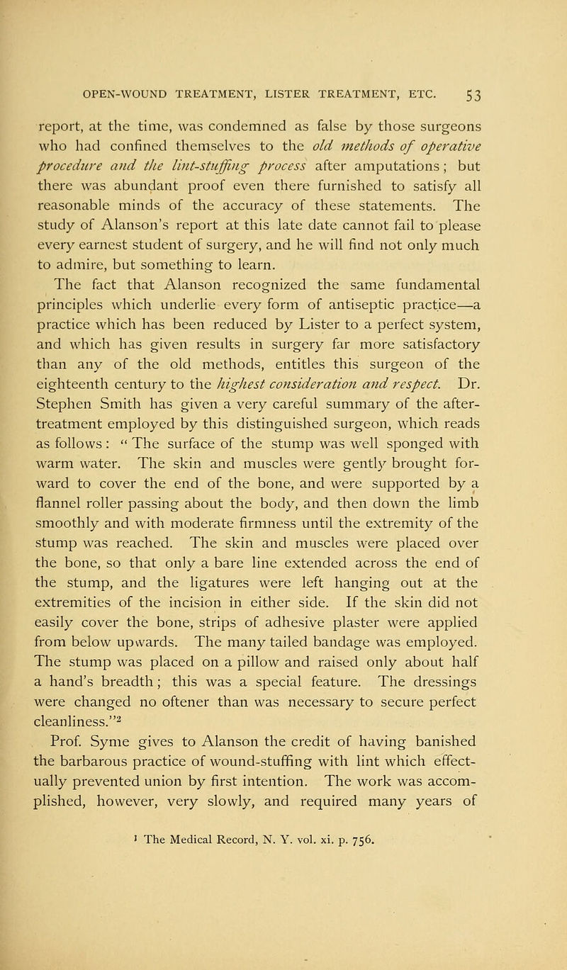 report, at the time, was condemned as false by those surgeons who had confined themselves to the old metliods of operative procedure and the lint-stuffing process after amputations; but there was abundant proof even there furnished to satisfy all reasonable minds of the accuracy of these statements. The study of Alanson's report at this late date cannot fail to please every earnest student of surgery, and he will find not only much to admire, but something to learn. The fact that Alanson recognized the same fundamental principles which underlie every form of antiseptic practice—a practice which has been reduced by Lister to a perfect system, and which has given results in surgery far more satisfactory than any of the old methods, entitles this surgeon of the eighteenth century to the highest consideration and respect. Dr. Stephen Smith has given a very careful summary of the after- treatment employed by this distinguished surgeon, which reads as follows :  The surface of the stump was well sponged with warm water. The skin and muscles were gently brought for- ward to cover the end of the bone, and were supported by a flannel roller passing about the body, and then down the limb smoothly and with moderate firmness until the extremity of the stump was reached. The skin and muscles were placed over the bone, so that only a bare line extended across the end of the stump, and the ligatures were left hanging out at the extremities of the incision in either side. If the skin did not easily cover the bone, strips of adhesive plaster were applied from below upwards. The many tailed bandage was employed. The stump was placed on a pillow and raised only about half a hand's breadth; this was a special feature. The dressings were changed no oftener than was necessary to secure perfect cleanliness.2 Prof. Syme gives to Alanson the credit of having banished the barbarous practice of wound-stuffing with lint which effect- ually prevented union by first intention. The work was accom- plished, however, very slowly, and required many years of ' The Medical Record, N. Y. vol. xi. p. 756.