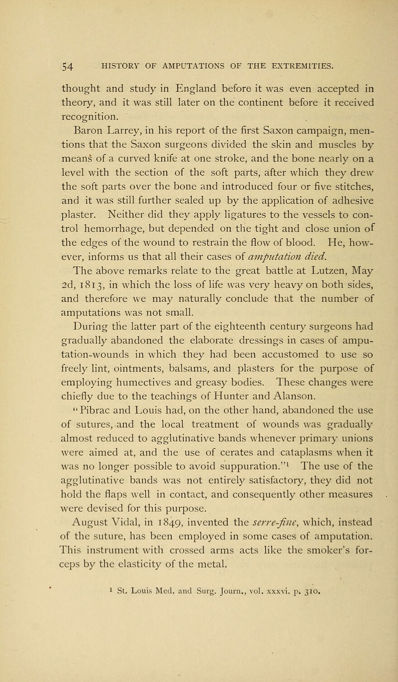 thought and study in England before it was even accepted in theory, and it was still later on the continent before it received recognition. Baron Larrey, in his report of the first Saxon campaign, men- tions that the Saxon surgeons divided the skin and muscles by means of a curved knife at one stroke, and the bone nearly on a level with the section of the soft parts, after which they drew the soft parts over the bone and introduced four or five stitches, and it was still further sealed up by the application of adhesive plaster. Neither did they apply ligatures to the vessels to con- trol hemorrhage, but depended on the tight and close union of the edges of the wound to restrain the flow of blood. He, how- ever, informs us that all their cases of avipiitation died. The above remarks relate to the great battle at Lutzen, May 2d, 1813, in which the loss of life was very heavy on both sides, and therefore we may naturally conclude that the number of amputations was not small. During the latter part of the eighteenth century surgeons had gradually abandoned the elaborate dressings in cases of ampu- tation-wounds in which they had been accustomed to use so freely lint, ointments, balsams, and plasters for the purpose of employing humectives and greasy bodies. These changes were chiefly due to the teachings of Hunter and Alanson. Pibrac and Louis had, on the other hand, abandoned the use of sutures, and the local treatment of wounds was gradually almost reduced to agglutinative bands whenever primary unions were aimed at, and the use of cerates and cataplasms when it was no longer possible to avoid suppuration.^ The use of the agglutinative bands was not entirely satisfactory, they did not hold the flaps well in contact, and consequently other measures were devised for this purpose. August Vidal, in 1849, invented the serre-fine, which, instead of the suture, has been employed in some cases of amputation. This instrument with crossed arms acts like the smoker's for- ceps by the elasticity of the metal. 1 St. Louis Med. and Surg. Jouin., vol. xxxvi. p. 310.