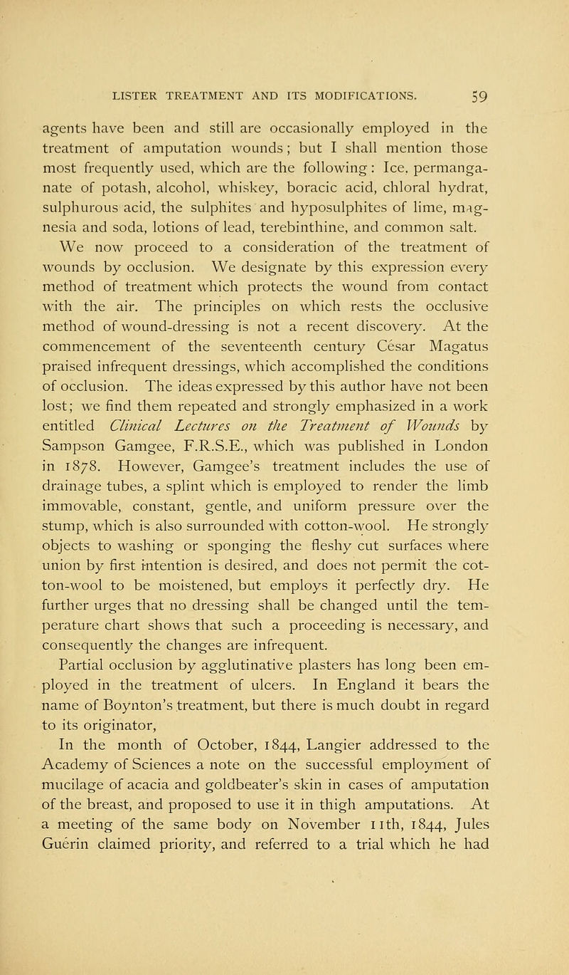 agents have been and still are occasionally employed in the treatment of amputation wounds; but I shall mention those most frequently used, which are the following: Ice, permanga- nate of potash, alcohol, whiskey, boracic acid, chloral hydrat, sulphurous acid, the sulphites and hyposulphites of lime, mag- nesia and soda, lotions of lead, terebinthine, and common salt. We now proceed to a consideration of the treatment of wounds by occlusion. We designate by this expression every method of treatment which protects the wound from contact with the air. The principles on which rests the occlusive method of wound-dressing is not a recent discovery. At the commencement of the seventeenth century Cesar Magatus praised infrequent dressings, which accomplished the conditions of occlusion. The ideas expressed by this author have not been lost; we find them repeated and strongly emphasized in a work entitled Clinical Lectures on the Treatment of Wounds by Sampson Gamgee, F.R.S.E., which was published in London in 1878. However, Gamgee's treatment includes the use of drainage tubes, a splint which is employed to render the limb immovable, constant, gentle, and uniform pressure over the stump, which is also surrounded with cotton-wool. He strongly objects to washing or sponging the fleshy cut surfaces where union by first intention is desired, and does not permit the cot- ton-wool to be moistened, but employs it perfectly dry. He further urges that no dressing shall be changed until the tem- perature chart shows that such a proceeding is necessary, and consequently the changes are infrequent. Partial occlusion by agglutinative plasters has long been em- ployed in the treatment of ulcers. In England it bears the name of Boynton's treatment, but there is much doubt in regard to its originator, In the month of October, 1844, Langier addressed to the Academy of Sciences a note on the successful employment of mucilage of acacia and goldbeater's skin in cases of amputation of the breast, and proposed to use it in thigh amputations. At a meeting of the same body on November nth, 1844, Jules Guerin claimed priority, and referred to a trial which he had