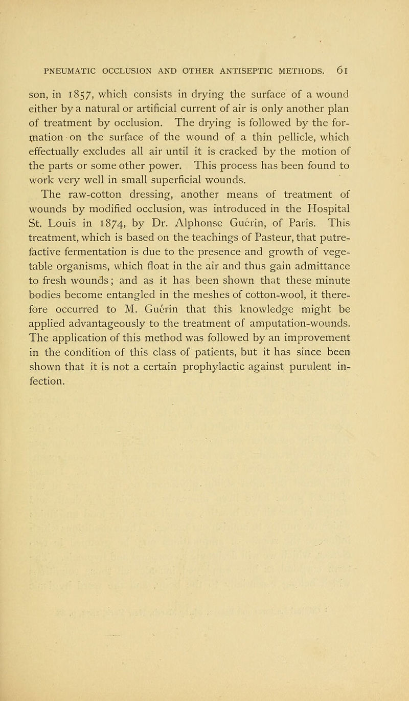 son, in 1857, which consists in drying the surface of a wound either by a natural or artificial current of air is only another plan of treatment by occlusion. The drying is followed by the for- piation on the surface of the wound of a thin pellicle, which effectually excludes all air until it is cracked by the motion of the parts or some other power. This process has been found to work very well in small superficial wounds. The raw-cotton dressing, another means of treatment of wounds by modified occlusion, was introduced in the Hospital St. Louis in 1874, by Dr. Alphonse Guerin, of Paris. This treatment, which is based on the teachings of Pasteur, that putre- factive fermentation is due to the presence and growth of vege- table organisms, which float in the air and thus gain admittance to fresh wounds; and as it has been shown that these minute bodies become entangled in the meshes of cotton-wool, it there- fore occurred to M. Guerin that this knowledge might be applied advantageously to the treatment of amputation-wounds. The application of this method was followed by an improvement in the condition of this class of patients, but it has since been shown that it is not a certain prophylactic against purulent in- fection.