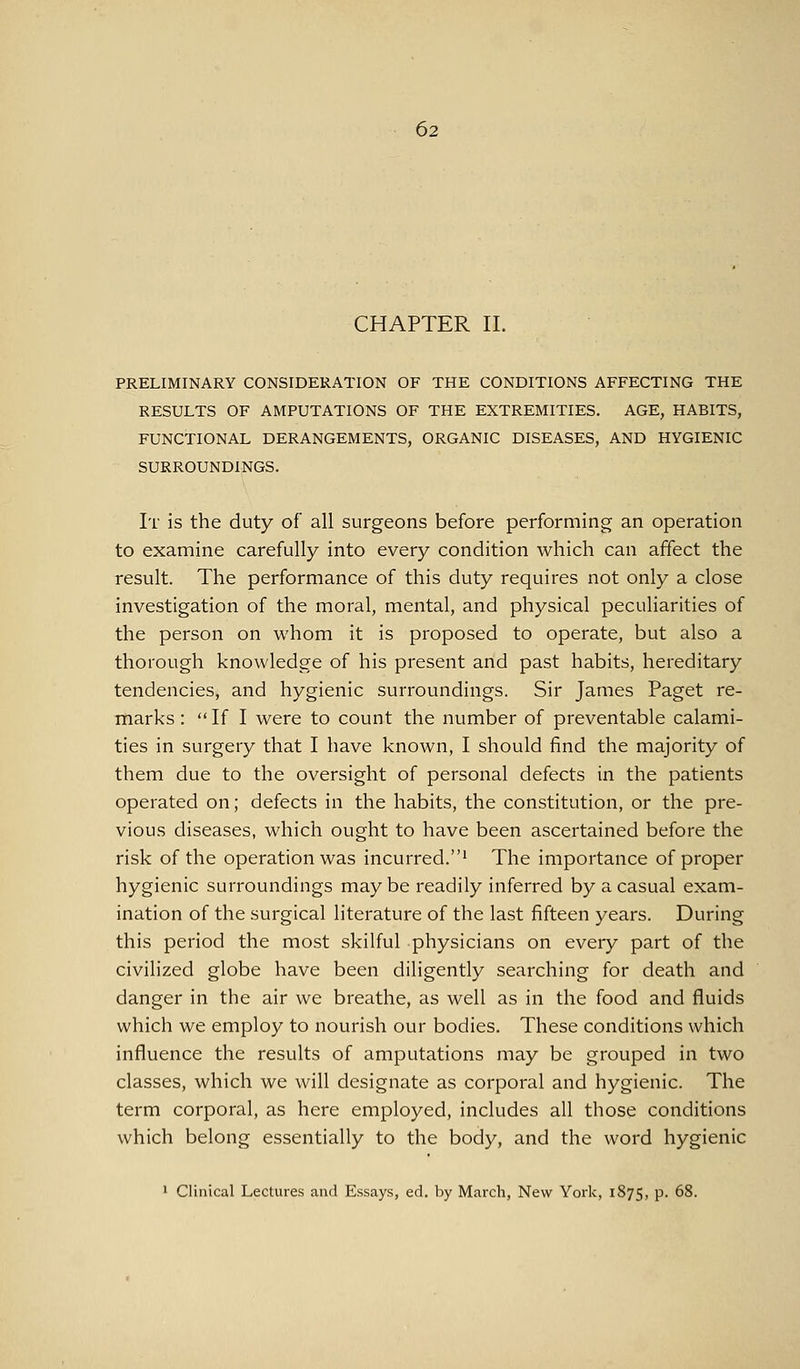 CHAPTER 11. PRELIMINARY CONSIDERATION OF THE CONDITIONS AFFECTING THE RESULTS OF AMPUTATIONS OF THE EXTREMITIES. AGE, HABITS, FUNCTIONAL DERANGEMENTS, ORGANIC DISEASES, AND HYGIENIC SURROUNDINGS. It is the duty of all surgeons before performing an operation to examine carefully into every condition which can affect the result. The performance of this duty requires not only a close investigation of the moral, mental, and physical peculiarities of the person on whom it is proposed to operate, but also a thorough knowledge of his present and past habits, hereditary tendencies, and hygienic surroundings. Sir James Paget re- marks: If I were to count the number of preventable calami- ties in surgery that I have known, I should find the majority of them due to the oversight of personal defects in the patients operated on; defects in the habits, the constitution, or the pre- vious diseases, which ought to have been ascertained before the risk of the operation was incurred.' The importance of proper hygienic surroundings may be readily inferred by a casual exam- ination of the surgical literature of the last fifteen years. During this period the most skilful physicians on every part of the civilized globe have been diligently searching for death and danger in the air we breathe, as well as in the food and fluids which we employ to nourish our bodies. These conditions which influence the results of amputations may be grouped in two classes, which we will designate as corporal and hygienic. The term corporal, as here employed, includes all those conditions which belong essentially to the body, and the word hygienic 1 Clinical Lectures and Essays, ed. by March, New York, 1875, P- ^8.