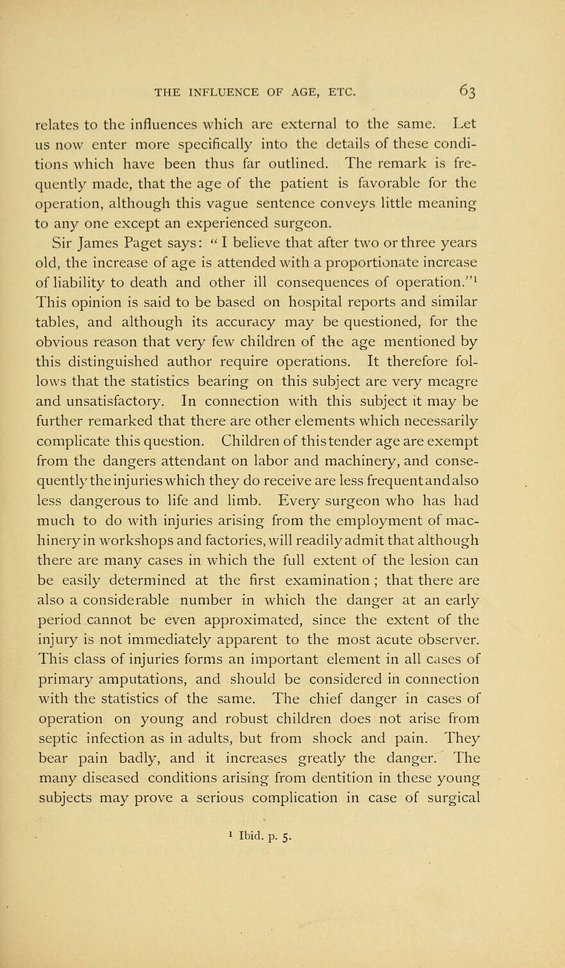 relates to the influences which are external to the same. Let us now enter more specifically into the details of these condi- tions which have been thus far outlined. The remark is fre- quently made, that the age of the patient is favorable for the operation, although this vague sentence conveys little meaning to any one except an experienced surgeon. Sir James Paget says:  I believe that after two or three years old, the increase of age is attended with a proportionate increase of liability to death and other ill consequences of operation.^ This opinion is said to be based on hospital reports and similar tables, and although its accuracy may be questioned, for the obvious reason that very few children of the age mentioned by this distinguished author require operations. It therefore fol- lows that the statistics bearing on this subject are very meagre and unsatisfactory. In connection with this subject it may be further remarked that there are other elements which necessarily complicate this question. Children of this tender age are exempt from the dangers attendant on labor and machinery, and conse- quently the injuries which they do receive are less frequent and also less dangerous to life and limb. Every surgeon who has had much to do with injuries arising from the employment of mac- hinery in workshops and factories, will readily admit that although there are many cases in which the full extent of the lesion can be easily determined at the first examination ; that there are also a considerable number in which the danger at an early period cannot be even approximated, since the extent of the injury is not immediately apparent to the most acute observer. This class of injuries forms an important element in all cases of primary amputations, and should be considered in connection with the statistics of the same. The chief danger in cases of operation on young and robust children does not arise from septic infection as in adults, but from shock and pain. They bear pain badly, and it increases greatly the danger. The many diseased conditions arising from dentition in these young subjects may prove a serious complication in case of surgical