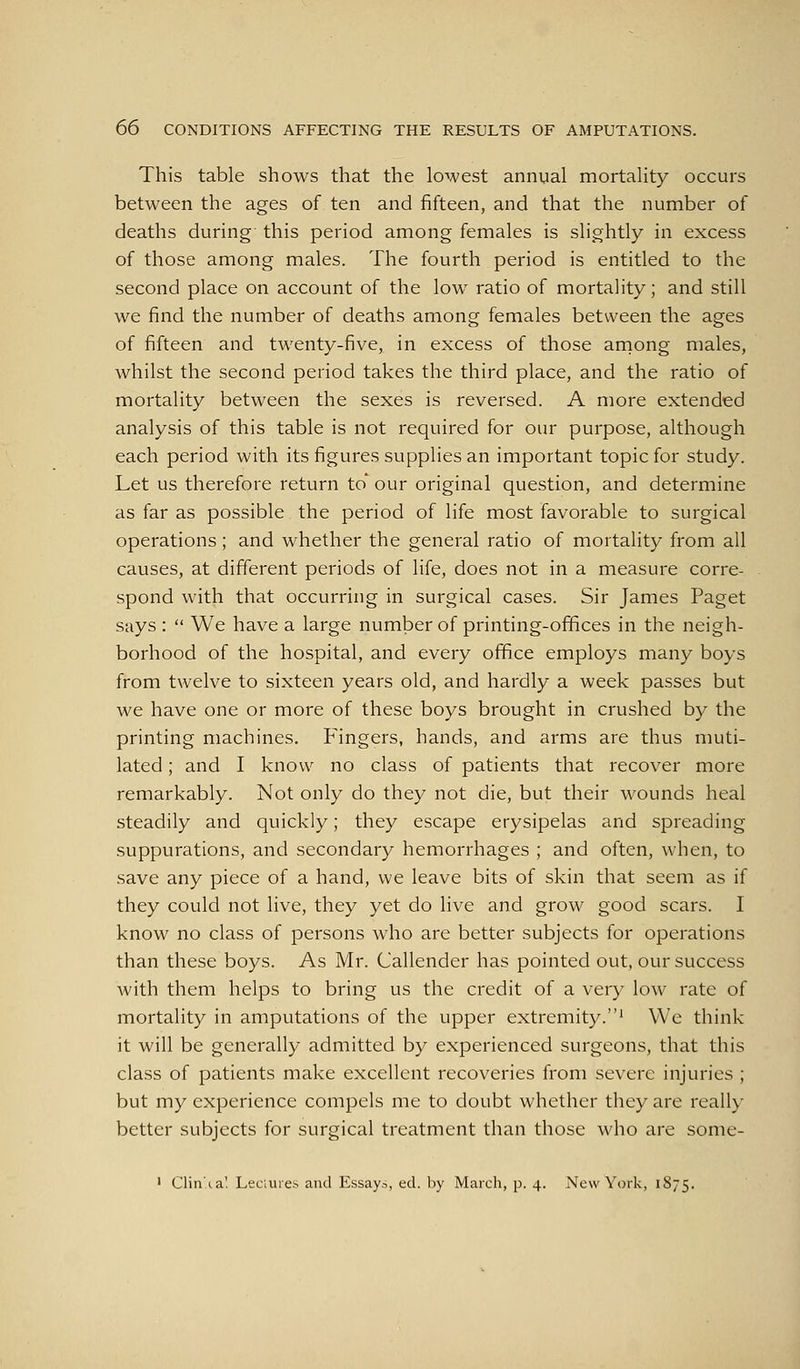 This table shows that the lowest annual mortality occurs between the ages of ten and fifteen, and that the number of deaths during this period among females is slightly in excess of those among males. The fourth period is entitled to the second place on account of the low ratio of mortality; and still we find the number of deaths among females between the ages of fifteen and twenty-five, in excess of those aniong males, whilst the second period takes the third place, and the ratio of mortality between the sexes is reversed. A more extended analysis of this table is not required for our purpose, although each period with its figures supplies an important topic for study. Let us therefore return to' our original question, and determine as far as possible the period of life most favorable to surgical operations; and whether the general ratio of mortality from all causes, at different periods of life, does not in a measure corre- spond with that occurring in surgical cases. Sir James Paget says :  We have a large number of printing-ofifices in the neigh- borhood of the hospital, and every ofifice employs many boys from twelve to sixteen years old, and hardly a week passes but we have one or more of these boys brought in crushed by the printing machines. Fingers, hands, and arms are thus muti- lated ; and I know no class of patients that recover more remarkably. Not only do they not die, but their wounds heal steadily and quickly; they escape erysipelas and spreading suppurations, and secondary hemorrhages ; and often, when, to save any piece of a hand, we leave bits of skin that seem as if they could not live, they yet do live and grow good scars. I know no class of persons who are better subjects for operations than these boys. As Mr. Callender has pointed out, our success with them helps to bring us the credit of a very low rate of mortality in amputations of the upper extremity.' We think it will be generally admitted by experienced surgeons, that this class of patients make excellent recoveries from severe injuries ; but my experience compels me to doubt whether they are really better subjects for surgical treatment than those who are some-