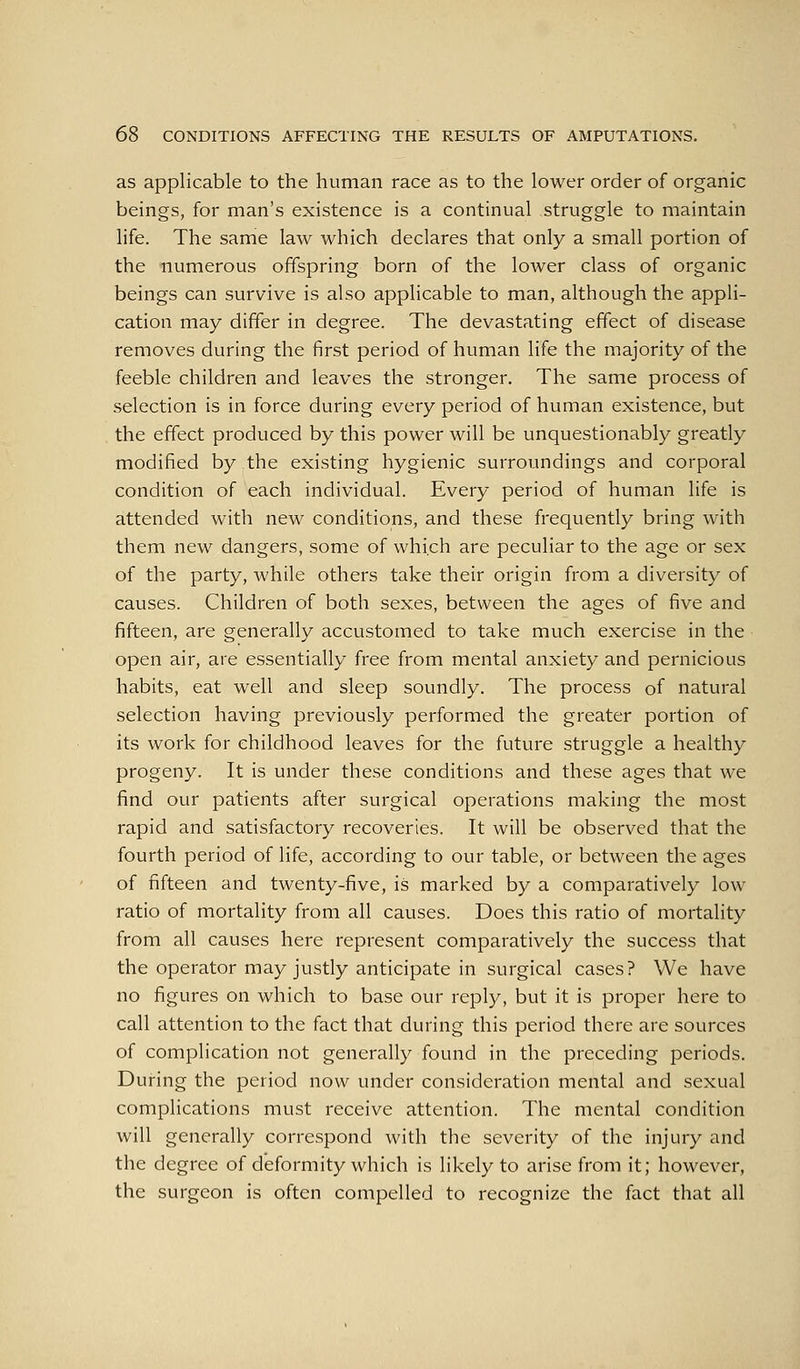 as applicable to the human race as to the lower order of organic beings, for man's existence is a continual struggle to maintain life. The same law which declares that only a small portion of the numerous offspring born of the lower class of organic beings can survive is also applicable to man, although the appli- cation may differ in degree. The devastating effect of disease removes during the first period of human life the majority of the feeble children and leaves the stronger. The same process of selection is in force during every period of human existence, but the effect produced by this power will be unquestionably greatly modified by the existing hygienic surroundings and corporal condition of each individual. Every period of human life is attended with new conditions, and these frequently bring with them new dangers, some of which are peculiar to the age or sex of the party, while others take their origin from a diversity of causes. Children of both sexes, between the ages of five and fifteen, are generally accustomed to take much exercise in the open air, are essentially free from mental anxiety and pernicious habits, eat well and sleep soundly. The process of natural selection having previously performed the greater portion of its work for childhood leaves for the future struggle a healthy progeny. It is under these conditions and these ages that we find our patients after surgical operations making the most rapid and satisfactory recoveries. It will be observed that the fourth period of life, according to our table, or between the ages of fifteen and twenty-five, is marked by a comparatively low ratio of mortality from all causes. Does this ratio of mortality from all causes here represent comparatively the success that the operator may justly anticipate in surgical cases? We have no figures on which to base our reply, but it is proper here to call attention to the fact that during this period there are sources of complication not generally found in the preceding periods. During the period now under consideration mental and sexual complications must receive attention. The mental condition will generally correspond with the severity of the injury and the degree of deformity which is likely to arise from it; however, the surgeon is often compelled to recognize the fact that all