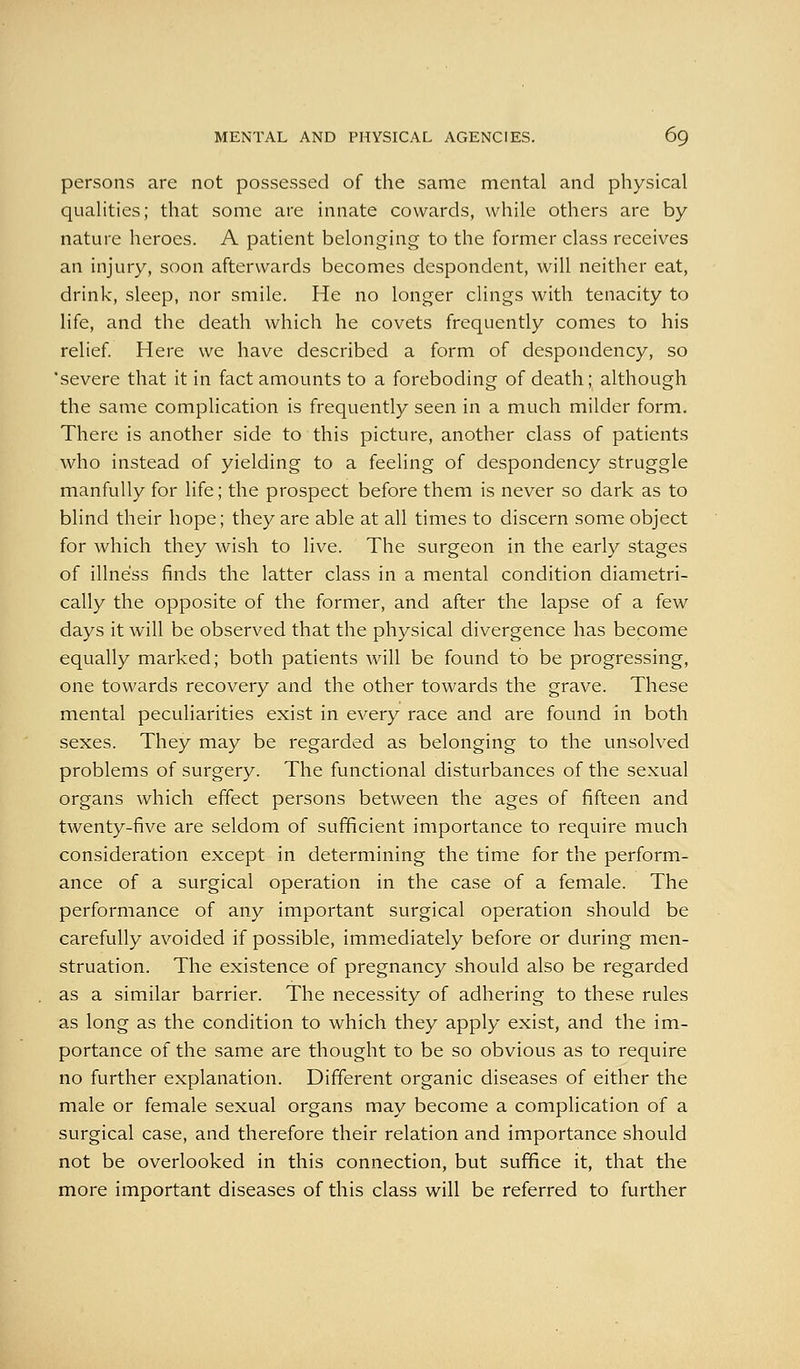 persons are not possessed of the same mental and physical qualities; that some are innate cowards, while others are by nature heroes. A patient belonging to the former class receives an injury, soon afterwards becomes despondent, will neither eat, drink, sleep, nor smile. He no longer clings with tenacity to life, and the death which he covets frequently comes to his relief Here we have described a form of despondency, so severe that it in fact amounts to a foreboding of death* although the same complication is frequently seen in a much milder form. There is another side to this picture, another class of patients who instead of yielding to a feeling of despondency struggle manfully for life; the prospect before them is never so dark as to blind their hope; they are able at all times to discern some object for which they wish to live. The surgeon in the early stages of illness finds the latter class in a mental condition diametri- cally the opposite of the former, and after the lapse of a few days it will be observed that the physical divergence has become equally marked; both patients will be found to be progressing, one towards recovery and the other towards the grave. These mental peculiarities exist in every race and are found in both sexes. They may be regarded as belonging to the unsolved problems of surgery. The functional disturbances of the sexual organs which effect persons between the ages of fifteen and twenty-five are seldom of sufficient importance to require much consideration except in determining the time for the perform- ance of a surgical operation in the case of a female. The performance of any important surgical operation should be carefully avoided if possible, imm.ediately before or during men- struation. The existence of pregnancy should also be regarded as a similar barrier. The necessity of adhering to these rules as long as the condition to which they apply exist, and the im- portance of the same are thought to be so obvious as to require no further explanation. Different organic diseases of either the male or female sexual organs may become a complication of a surgical case, and therefore their relation and importance should not be overlooked in this connection, but suffice it, that the more important diseases of this class will be referred to further