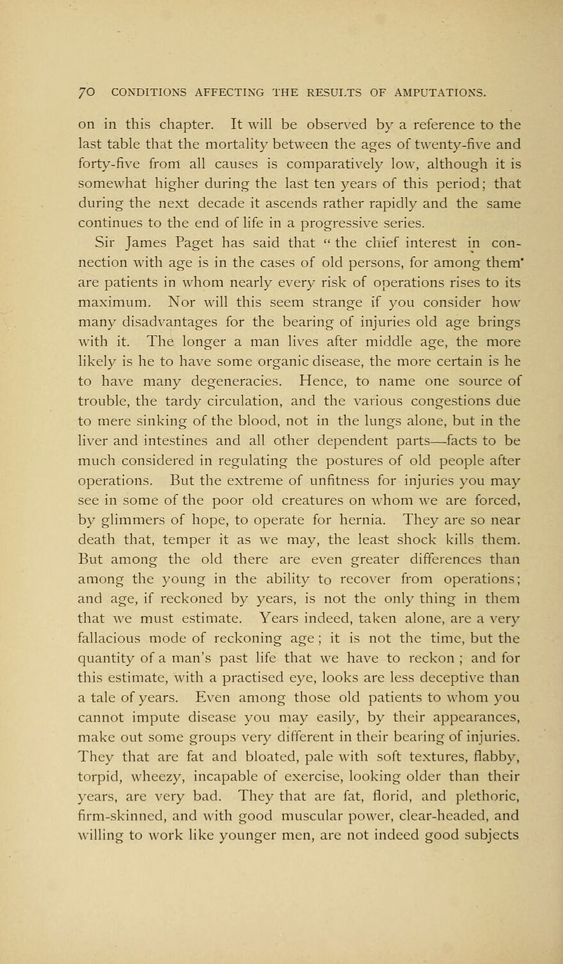 on in this chapter. It will be observed by a reference to the last table that the mortality between the ages of twenty-five and forty-five from all causes is comparatively low, although it is somewhat higher during the last ten years of this period; that during the next decade it ascends rather rapidly and the same continues to the end of life in a progressive series. Sir James Paget has said that  the chief interest in con- nection with age is in the cases of old persons, for among them' are patients in whom nearly every risk of operations rises to its maximum. Nor will this seem strange if you consider how many disadvantages for the bearing of injuries old age brings with it. The longer a man lives after middle age, the more likely is he to have some organic disease, the more certain is he to have many degeneracies. Hence, to name one source of trouble, the tardy circulation, and the various congestions due to mere sinking of the blood, not in the lungs alone, but in the liver and intestines and all other dependent parts—facts to be much considered in regulating the postures of old people after operations. But the extreme of unfitness for injuries you may see in some of the poor old creatures on whom Ave are forced, by glimmers of hope, to operate for hernia. They are so near death that, temper it as we may, the least shock kills them. But among the old there are even greater differences than among the young in the ability to recover from operations; and age, if reckoned by years, is not the only thing in them that Ave must estimate. Years indeed, taken alone, are a very fallacious mode of reckoning age; it is not the time, but the quantity of a man's past life that we have to reckon ; and for this estimate, with a practised eye, looks are less deceptive than a tale of years. Even among those old patients to Avhom you cannot impute disease you may easily, by their appearances, make out some groups very different in their bearing of injuries. They that are fat and bloated, pale with soft textures, flabby, torpid, wheezy, incapable of exercise, looking older than their years, are very bad. They that are fat, florid, and plethoric, firm-skinned, and Avith good muscular poAver, clear-headed, and willing to Avork like younger men, are not indeed good subjects