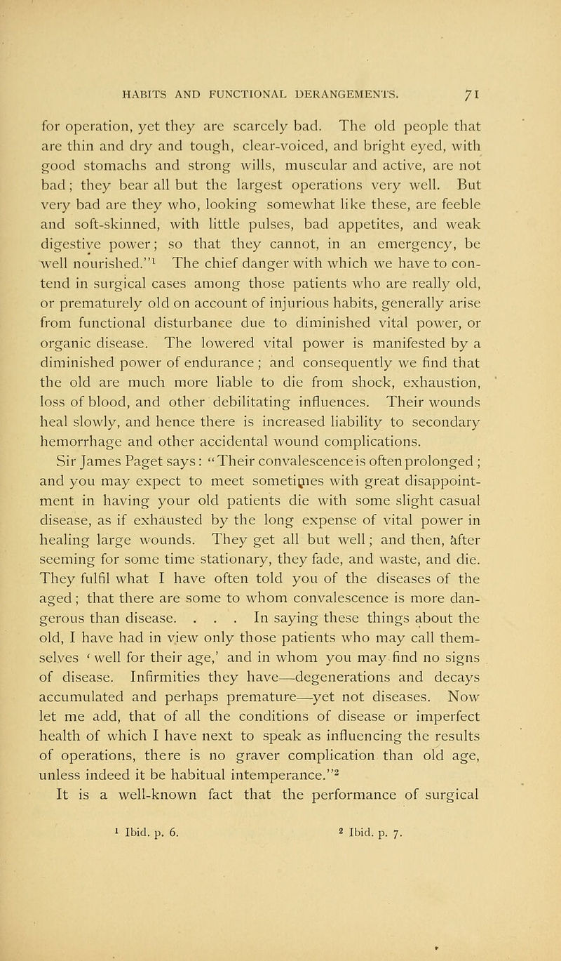 for operation, yet they are scarcely bad. The old people that are thin and dry and tough, clear-voiced, and bright eyed, with good stomachs and strong wills, muscular and active, are not bad; they bear all but the largest operations very well. But very bad are they who, looking somewhat like these, are feeble and soft-skinned, with little pulses, bad appetites, and weak digestive power; so that they cannot, in an emergency, be well nourished.^ The chief danger with which we have to con- tend in surgical cases among those patients who are really old, or prematurely old on account of injurious habits, generally arise from functional disturbance due to diminished vital power, or organic disease. The lowered vital power is manifested by a diminished power of endurance; and consequently we find that the old are much more liable to die from shock, exhaustion, loss of blood, and other debilitating influences. Their wounds heal slowly, and hence there is increased liability to secondary hemorrhage and other accidental wound complications. Sir James Paget says: Their convalescence is often prolonged ; and you may expect to meet sometipies with great disappoint- ment in having your old patients die with some slight casual disease, as if exhausted by the long expense of vital power in healing large wounds. They get all but well; and then, kfter seeming for some time stationary, they fade, and waste, and die. They fulfil what I have often told you of the diseases of the aged; that there are some to whom convalescence is more dan- gerous than disease. ... In saying these things about the old, I have had in view only those patients who may call them- selves ' well for their age,' and in whom you may-find no signs of disease. Infirmities they have—-degenerations and decays accumulated and perhaps premature—^yet not diseases. Now let me add, that of all the conditions of disease or imperfect health of which I have next to speak as influencing the results of operations, there is no graver complication than old age, unless indeed it be habitual intemperance.^ It is a well-known fact that the performance of surgical