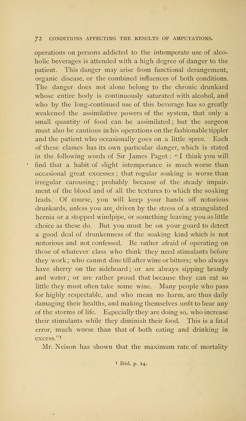 operations on persons addicted to the intemperate use of alco- holic beverages is attended with a high degree of danger to the patient. This danger may arise from functional derangement, organic disease, or the combined influences of both conditions. The danger does not alone belong to the chronic drunkard whose entire body is continuously saturated with alcohol, and who by the long-continued use of this beverage has so greatly weakened the assimilative powers of the system, that only a small quantity of food can be assimilated; but the surgeon must also be cautious in his operations on the fashionable tippler and the patient who occasionally goes on a little spree. Each of these classes has its own particular danger, which is stated in the following words of Sir James Paget:  I think you will find that a habit of slight intemperance is much worse than occasional great excesses ; that regular soaking is worse than irregular carousing; probably because of the steady impair- ment of the blood and of all the textures to which the soaking leads. Of course, you will keep your hands off notorious drunkards, unless you are^ driven by the stress of a strangulated hernia or a stopped windpipe, or something leaving you as little choice as these do. But you must be on your guard to detect a good deal of drunkenness of the soaking kind which is not notorious and not confessed. Be rather afraid of operating on those of whatever class who think they need stimulants before they work; who cannot dine till after wine or bitters; who always have sherry on the sideboard; or are always sipping brandy and water; or are rather proud that because they can eat so little they must often take some wine. Many people who pass for highly respectable, and who mean no harm, are thus daily damaging their healths, and making themselves unfit to bear any of the storms of life. Especially they are doing so, who increase their stimulants while they diminish their food. This is a fatal error, much worse than that of both eating and drinking in excess. '1 Mr. Neison has shown that the maximum rate of mortality