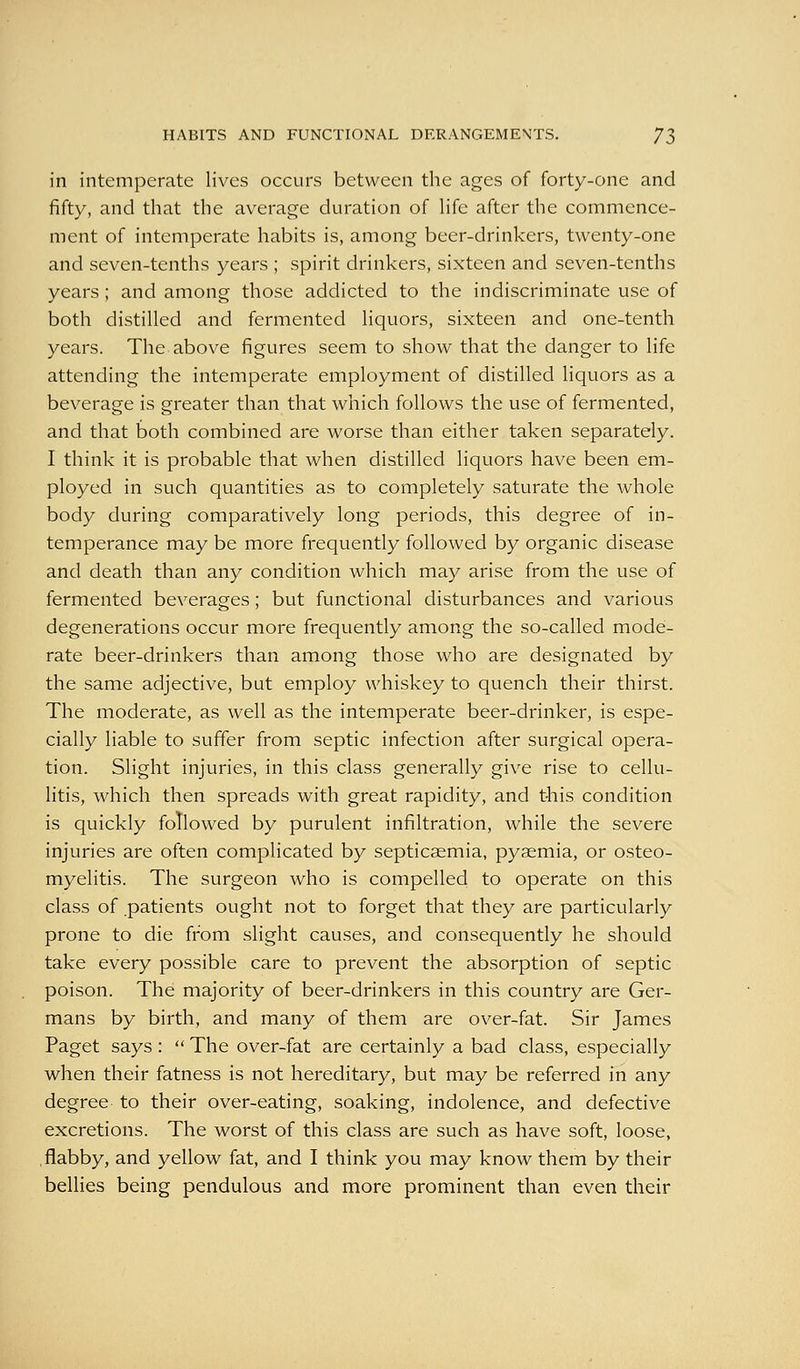 in intemperate lives occurs between the ages of forty-one and fifty, and that the average duration of Hfe after the commence- ment of intemperate habits is, among beer-drinkers, twenty-one and seven-tenths years ; spirit drinkers, sixteen and seven-tenths years ; and among those addicted to the indiscriminate use of both distilled and fermented liquors, sixteen and one-tenth years. The above figures seem to show that the danger to life attending the intemperate employment of distilled liquors as a beverage is greater than that which follows the use of fermented, and that both combined are worse than either taken separately. I think it is probable that when distilled liquors have been em- ployed in such quantities as to completely saturate the whole body during comparatively long periods, this degree of in- temperance may be more frequently followed by organic disease and death than any condition which may arise from the use of fermented beverages; but functional disturbances and various degenerations occur more frequently among the so-called mode- rate beer-drinkers than among those who are designated by the same adjective, but employ whiskey to quench their thirst. The moderate, as well as the intemperate beer-drinker, is espe- cially liable to suffer from septic infection after surgical opera- tion. Slight injuries, in this class generally give rise to cellu- litis, which then spreads with great rapidity, and this condition is quickly followed by purulent infiltration, while the severe injuries are often complicated by septicaemia, pyaemia, or osteo- myelitis. The surgeon who is compelled to operate on this class of patients ought not to forget that they are particularly prone to die from slight causes, and consequently he should take every possible care to prevent the absorption of septic poison. The majority of beer-drinkers in this country are Ger- mans by birth, and many of them are over-fat. Sir James Paget says :  The over-fat are certainly a bad class, especially when their fatness is not hereditary, but may be referred in any degree to their over-eating, soaking, indolence, and defective excretions. The worst of this class are such as have soft, loose, .flabby, and yellow fat, and I think you may know them by their bellies being pendulous and more prominent than even their