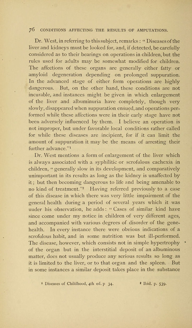 Dr. West, in referring to this subject, remarks :  Diseases of the Hver and kidneys must be looked for, and, if detected, be carefully considered a& to their bearings on operations in children, but the rules used for adults may be somewhat modified for children. The affections of these organs are generally either fatty or amyloid degeneration depending on prolonged suppuration. In the advanced stage of either form operations are highly dangerous. But, on the other hand, these conditions are not incurable, and instances might be given in which enlargement of the liver and albuminuria have completely, though very slowly, disappeared when suppuration ensued, and operations per- formed while these affections were in their early stage have not been adversely influenced by them. I believe an operation is not improper, but under favorable local conditions rather called for while these diseases are incipient, for if it can limit the amount of suppuration it may be the means of arresting their further advance.^ Dr. West mentions a form of enlargement of the liver which is always associated with a syphilitic or scrofulous cachexia in children,  generally slow in its development, and comparatively unimportant in its results as long as the kidney is unaffected by it; but then becoming dangerous to life and being amenable to no kind of treatment.^ Having referred previously to a case of this disease in which there was very little impairment of the general health during a period of several years which it was under his observation, he adds:  Cases of similar kind have since come under my notice in children of very different ages, and accompanied with various degrees of disorder of the gene- health. In every instance there were obvious indications of a scrofulous habit, and in some nutrition was but ill-performed. The disease, however, which consists not in simple hypertrophy of the organ but in the interstitial deposit of an albuminous matter, does not usually produce any serious results so long as it is limited to the liver, or to that organ and the spleen. But in some instances a similar deposit takes place in the substance ' Diseases of Childhood, 4th ed. p 34. ^ ibid. p. 539.