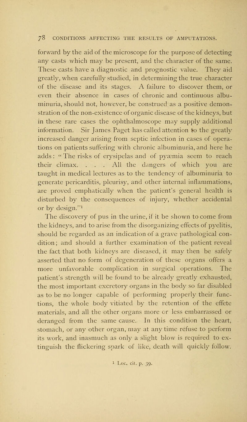 forward by the aid of the microscope for the purpose of detecting any casts which may be present, and the character of the same. These casts have a diagnostic and prognostic vahie. They aid greatly, when carefully studied, in determining the true character of the disease and its stages. A failure to discover them, or even their absence in cases of chronic and continuous albu- minuria, should not, however, be construed as a positive demon- stration of the non-existence of organic disease of the kidneys, but in these rare cases the ophthalmoscope may supply additional information. Sir James Paget has called attention to the greatly increased danger arising from septic infection in cases of opera- tions on patients suffering with chronic albuminuria, and here he adds:  The risks of erysipelas and of pyaemia seem to reach their climax. . . . All the dangers of which you are taught in medical lectures as to the tendency of albuminuria to generate pericarditis, pleurisy, and other internal inflammations, are proved emphatically when the patient's general health is disturbed by the consequences of injury, w^iether accidental or by design.' The discovery of pus in the urine, if it be shown to come from the kidneys, and to arise from the disorganizing effects of pyelitis, should be regarded as an indication of a grave pathological con- dition; and should a further examination of the patient reveal the fact that both kidneys are diseased, it may then be safely asserted that no form of degeneration of these organs offers a more unfavorable complication in surgical operations. The patient's strength will be found to be already greatly exhausted, the most important excretory organs in the body so far disabled as to be no longer capable of performing properly their func- tions, the whole body vitiated by the retention of the effete materials, and all the other organs more or less embarrassed or deranged from the same cause. In this condition the heart, stomach, or any other organ, may at anytime refuse to perform its work, and inasmuch as only a slight blow is required to ex- tinguish the flickering spark of like, death will quickly follow.