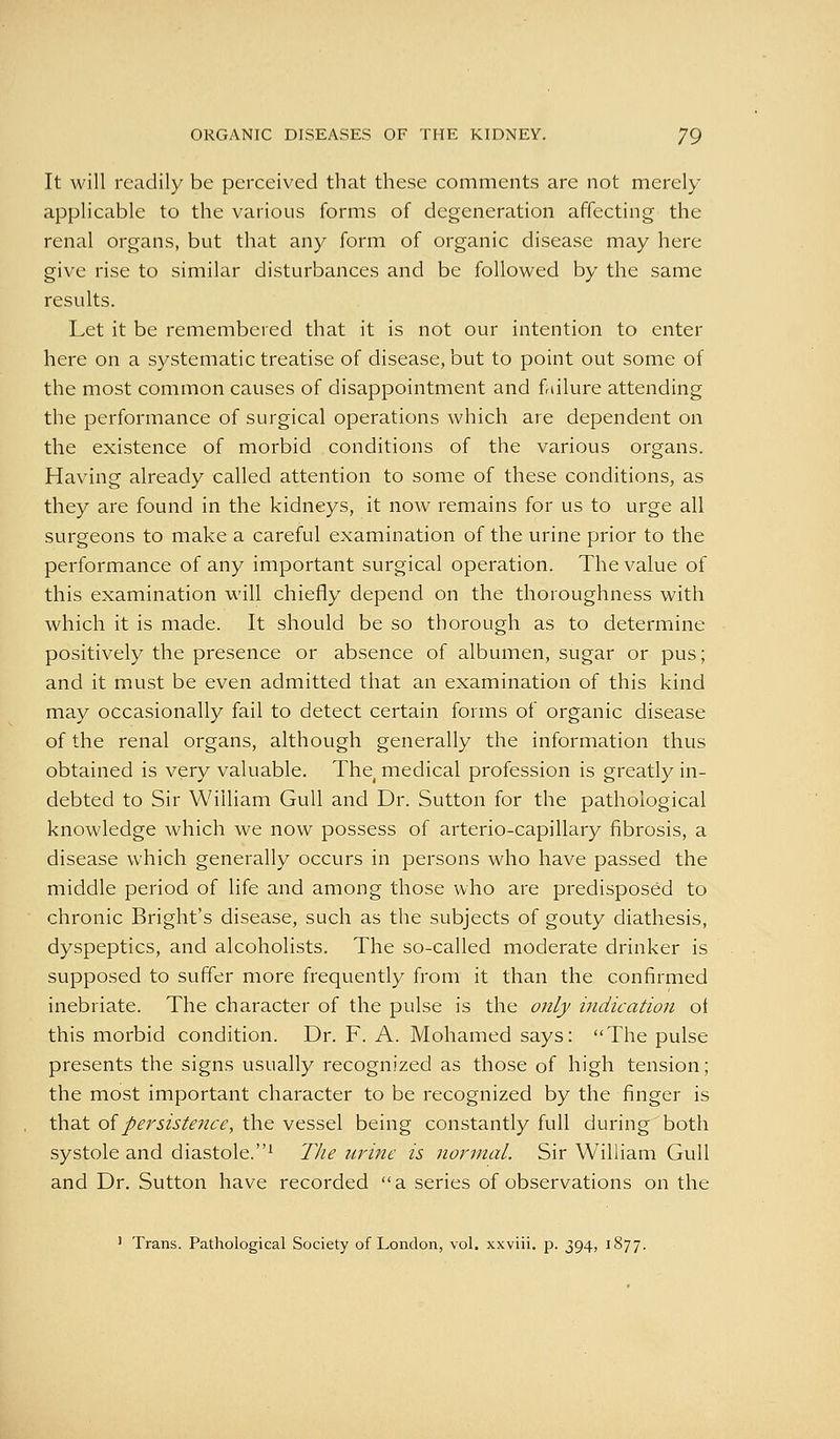 It will readily be perceived that these comments are not merely applicable to the various forms of degeneration affecting the renal organs, but that any form of organic disease may here give rise to similar disturbances and be followed by the same results. Let it be remembered that it is not our intention to enter here on a systematic treatise of disease, but to point out some of the most common causes of disappointment and failure attending the performance of surgical operations which are dependent on the existence of morbid conditions of the various organs. Having already called attention to some of these conditions, as they are found in the kidneys, it now remains for us to urge all surgeons to make a careful examination of the urine prior to the performance of any important surgical operation. The value of this examination will chiefly depend on the thoroughness with which it is made. It should be so thorough as to determine positively the presence or absence of albumen, sugar or pus; and it must be even admitted that an examination of this kind may occasionally fail to detect certain forms of organic disease of the renal organs, although generally the information thus obtained is very valuable. The medical profession is greatly in- debted to Sir William Gull and Dr. Sutton for the pathological knowledge which we now possess of arterio-capillary fibrosis, a disease which generally occurs in persons who have passed the middle period of life and among those who are predisposed to chronic Bright's disease, such as the subjects of gouty diathesis, dyspeptics, and alcoholists. The so-called moderate drinker is supposed to suffer more frequently from it than the confirmed inebriate. The character of the pulse is the only indication ot this morbid condition. Dr. F. A. Mohamed says: The pulse presents the signs usually recognized as those of high tension; the most important character to be recognized by the finger is that of/^r5ZJ'/f?Z(f^, the vessel being constantly full during both systole and diastole.^ The urine is normal. Sir William Gull and Dr. Sutton have recorded a series of observations on the ' Trans. Pathological Society of London, vol. xxviii. p. 394, 1877.