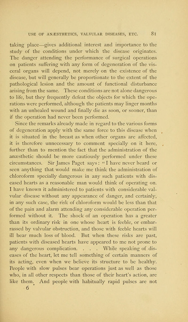 USE OF AN/ESTHETICS, VALVULAR DISEASES, ETC. 61 taking place—gives additional interest and importance to the study of the conditions under which the disease originates. The danger attending the performance of surgical operations on patients suffering with any form of degeneration of the vis- ceral organs will depend, not merely on the existence of the disease, but will generally be proportionate to the extent of the pathological lesion and the amount of functional disturbance arising from the same. These conditions are not alone dangerous to life, but they frequently defeat the objects for which the ope- rations were performed, although the patients may linger months with an unhealed wound and finally die as soon, or sooner, than if the operation had never been performed. Since the remarks already made in regard to the various forms of degeneration apply with the same force to this disease when it is situated in the breast as when other organs are affected, it is therefore unnecessary to comment specially on it here, further than to mention the fact that the administration of the anaesthetic should be more cautiously performed under these circumstances. Sir James Paget says :  I have never heard or seen anything that would make me think the administration of chloroform specially dangerous in any such patients with dis- eased hearts as a reasonable man would think of operating on. I have known it administered to patients with considerable val- vular disease without any appearance of danger, and certainly, in any such case, the risk of chloroform would be less than that of the pain and alarm attending any considerable operation per- formed without it. The shock of an operation has a greater than its ordinary risk in one whose heart is feeble, or embar- rassed by valvular obstruction, and those with feeble hearts will ill bear much loss of blood. But when these risks are past, patients with diseased hearts have appeared to me not prone to any dangerous complication. . . . While speaking of dis- eases of the heart, let me tell something of certain manners of its acting, even when we believe its structure to be healthy. People with slow pulses bear operations just as well as those who, in all other respects than those of their heart's action, are like them. And people with habitually rapid pulses are not 6