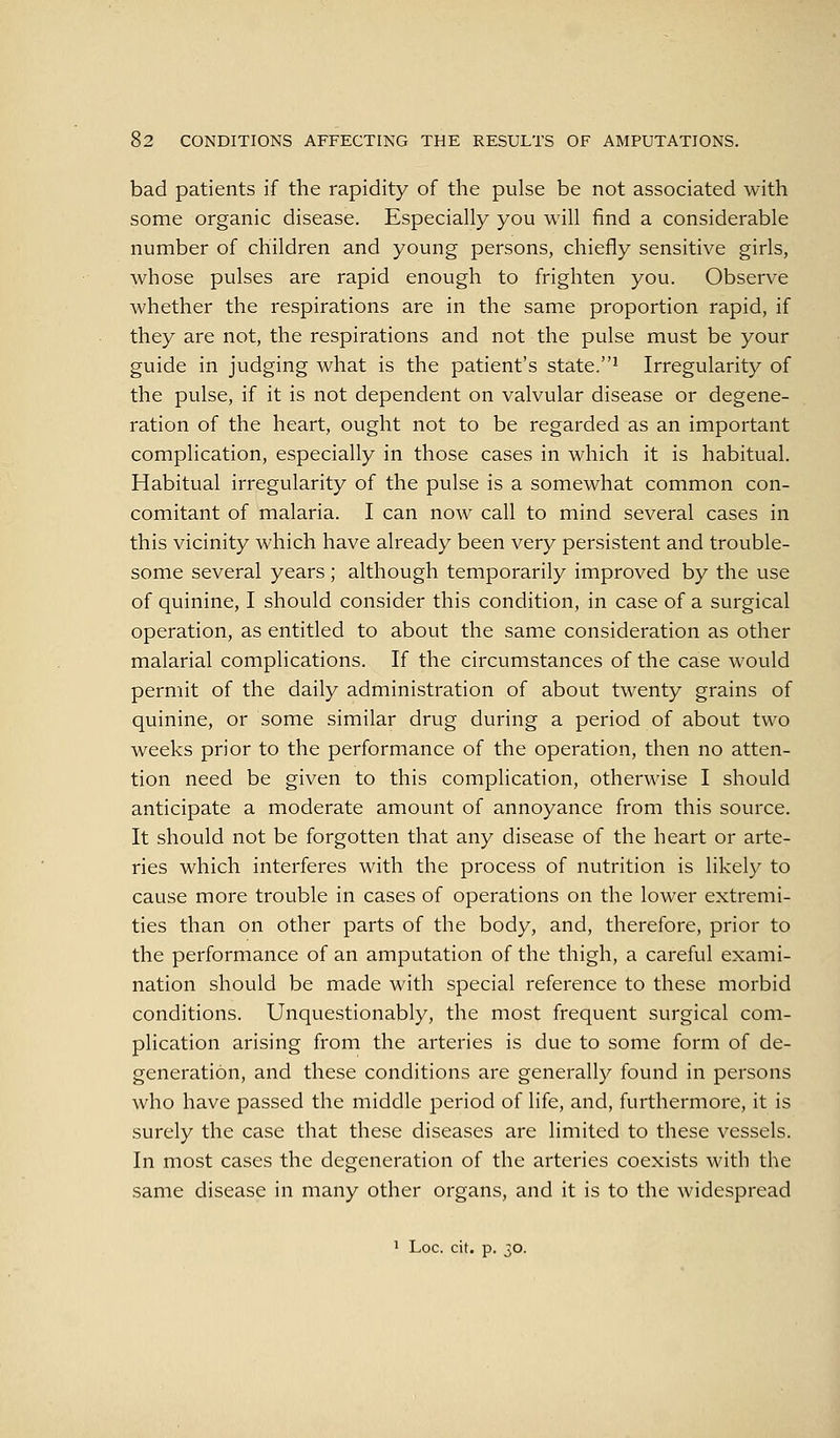 bad patients if the rapidity of the pulse be not associated with some organic disease. Especially you will find a considerable number of children and young persons, chiefly sensitive girls, whose pulses are rapid enough to frighten you. Observe whether the respirations are in the same proportion rapid, if they are not, the respirations and not the pulse must be your guide in judging what is the patient's state.^ Irregularity of the pulse, if it is not dependent on valvular disease or degene- ration of the heart, ought not to be regarded as an important complication, especially in those cases in which it is habitual. Habitual irregularity of the pulse is a somewhat common con- comitant of malaria. I can now call to mind several cases in this vicinity Avhich have already been very persistent and trouble- some several years ; although temporarily improved by the use of quinine, I should consider this condition, in case of a surgical operation, as entitled to about the same consideration as other malarial complications. If the circumstances of the case would permit of the daily administration of about twenty grains of quinine, or some similar drug during a period of about two weeks prior to the performance of the operation, then no atten- tion need be given to this complication, otherwise I should anticipate a moderate amount of annoyance from this source. It should not be forgotten that any disease of the heart or arte- ries which interferes with the process of nutrition is likely to cause more trouble in cases of operations on the lower extremi- ties than on other parts of the body, and, therefore, prior to the performance of an amputation of the thigh, a careful exami- nation should be made with special reference to these morbid conditions. Unquestionably, the most frequent surgical com- plication arising from the arteries is due to some form of de- generation, and these conditions are generally found in persons who have passed the middle period of life, and, furthermore, it is surely the case that these diseases are limited to these vessels. In most cases the degeneration of the arteries coexists with the same disease in many other organs, and it is to the widespread