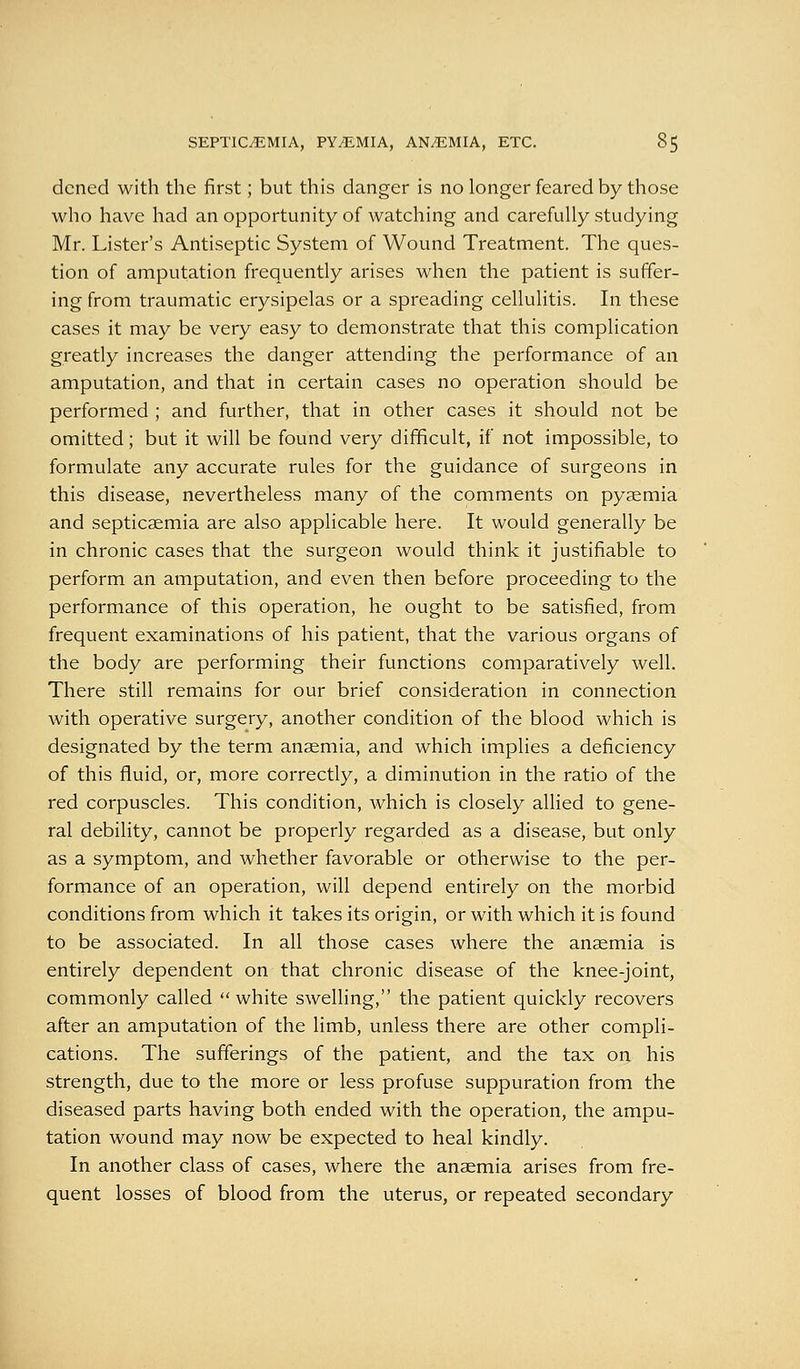 dcned with the first; but this danger is no longer feared by those who have had an opportunity of watching and carefully studying Mr. Lister's Antiseptic System of Wound Treatment. The ques- tion of amputation frequently arises when the patient is suffer- ing from traumatic erysipelas or a spreading cellulitis. In these cases it may be very easy to demonstrate that this complication greatly increases the danger attending the performance of an amputation, and that in certain cases no operation should be performed ; and further, that in other cases it should not be omitted; but it will be found very difficult, if not impossible, to formulate any accurate rules for the guidance of surgeons in this disease, nevertheless many of the comments on pyaemia and septicaemia are also applicable here. It would generally be in chronic cases that the surgeon would think it justifiable to perform an amputation, and even then before proceeding to the performance of this operation, he ought to be satisfied, from frequent examinations of his patient, that the various organs of the body are performing their functions comparatively well. There still remains for our brief consideration in connection with operative surgery, another condition of the blood which is designated by the term anaemia, and which implies a deficiency of this fluid, or, more correctly, a diminution in the ratio of the red corpuscles. This condition, which is closely allied to gene- ral debility, cannot be properly regarded as a disease, but only as a symptom, and whether favorable or otherwise to the per- formance of an operation, will depend entirely on the morbid conditions from which it takes its origin, or with which it is found to be associated. In all those cases where the anaemia is entirely dependent on that chronic disease of the knee-joint, commonly called white swelling, the patient quickly recovers after an amputation of the limb, unless there are other compli- cations. The sufferings of the patient, and the tax on his strength, due to the more or less profuse suppuration from the diseased parts having both ended with the operation, the ampu- tation wound may now be expected to heal kindly. In another class of cases, where the anaemia arises from fre- quent losses of blood from the uterus, or repeated secondary