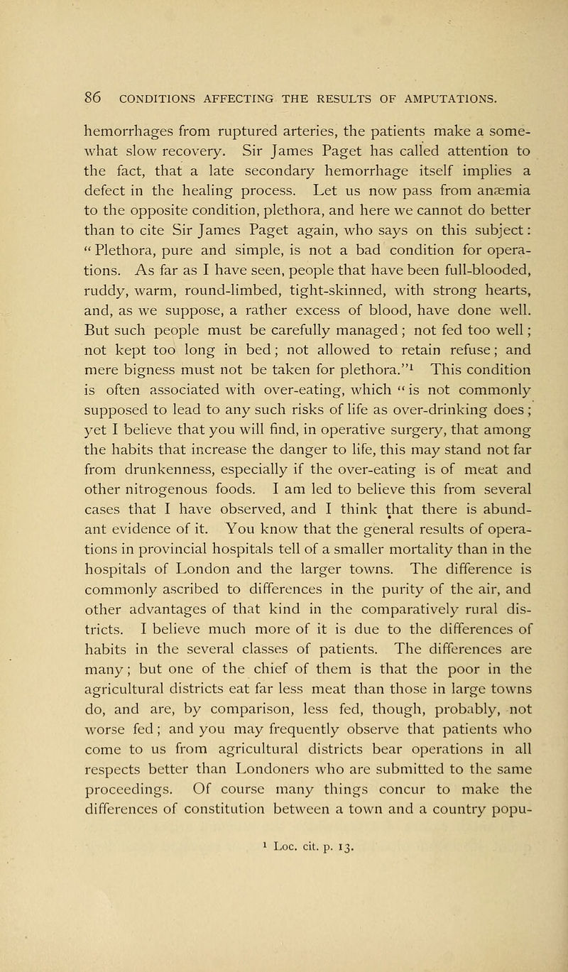 hemorrhages from ruptured arteries, the patients make a some- what slow recovery. Sir James Paget has called attention to the fact, that a late secondary hemorrhage itself implies a defect in the healing process. Let us now pass from ansemia to the opposite condition, plethora, and here we cannot do better than to cite Sir James Paget again, who says on this subject:  Plethora, pure and simple, is not a bad condition for opera- tions. As far as I have seen, people that have been full-blooded, ruddy, warm, round-limbed, tight-skinned, with strong hearts, and, as we suppose, a rather excess of blood, have done well. But such people must be carefully managed; not fed too well; not kept too long in bed; not allowed to retain refuse; and mere bigness must not be taken for plethora.^ This condition is often associated with over-eating, which  is not commonly supposed to lead to any such risks of life as over-drinking does; yet I believe that you will find, in operative surgery, that among the habits that increase the danger to life, this may stand not far from drunkenness, especially if the over-eating is of meat and other nitrogenous foods. I am led to believe this from several cases that I have observed, and I think that there is abund- ant evidence of it. You know that the general results of opera- tions in provincial hospitals tell of a smaller mortality than in the hospitals of London and the larger towns. The difference is commonly ascribed to differences in the purity of the air, and other advantages of that kind in the comparatively rural dis- tricts. I believe much more of it is due to the differences of habits in the several classes of patients. The differences are many; but one of the chief of them is that the poor in the agricultural districts eat far less meat than those in large towns do, and are, by comparison, less fed, though, probably, not worse fed; and you may frequently observe that patients who come to us from agricultural districts bear operations in all respects better than Londoners who are submitted to the same proceedings. Of course many things concur to make the differences of constitution between a town and a country popu- 1 Loc. cit. p. 13.