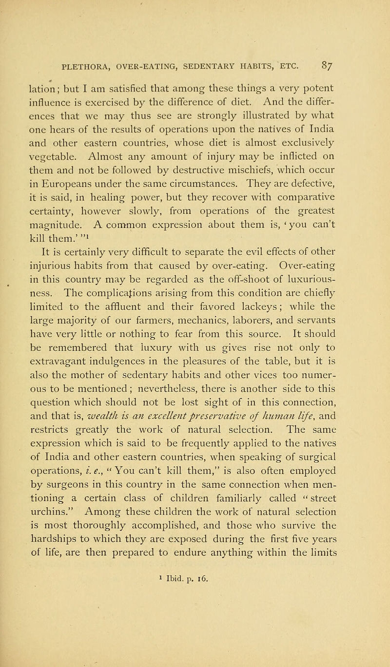 PLETHORA, OVER-EATING, SEDENTARY HABITS, ETC. 8/ lation; but I am satisfied that among these thuigs a very potent influence is exercised by the difference of diet. And the differ- ences that we may thus see are strongly illustrated by what one hears of the results of operations upon the natives of India and other eastern countries, whose diet is almost exclusively vegetable. Almost any amount of injury may be inflicted on them and not be followed by destructive mischiefs, which occur in Europeans under the same circumstances. They are defective, it is said, in healing power, but they recover with comparative certainty, however slowly, from operations of the greatest magnitude. A com-mon expression about them is, ' you can't kill them.' 1 It is certainly very difficult to separate the evil effects of other injurious habits from that caused by over-eating. Over-eating in this country may be regarded as the off-shoot of luxurious- ness. The complications arising from this condition are chiefly limited to the affluent and their favored lackeys; while the large majority of our farmers, mechanics, laborers, and servants have very little or nothing to fear from this source. It should be remembered that luxury with us gives rise not only to extravagant indulgences in the pleasures of the table, but it is also the mother of sedentary habits and other vices too numer- ous to be mentioned; nevertheless, there is another side to this question which should not be lost sight of in this connection, and that is, wealth is an excellent preservative of human life, and restricts greatly the work of natural selection. The same expression which is said to be frequently applied to the natives of India and other eastern countries, when speaking of surgical operations, /. e.y  You can't kill them, is also often employed by surgeons in this country in the same connection when men- tioning a certain class of children familiarly called  street urchins. Among these children the work of natural selection is most thoroughly accomplished, and those who survive the hardships to which they are exposed during the first five years of life, are then prepared to endure anything within the limits 1 Ibid. p. i6.