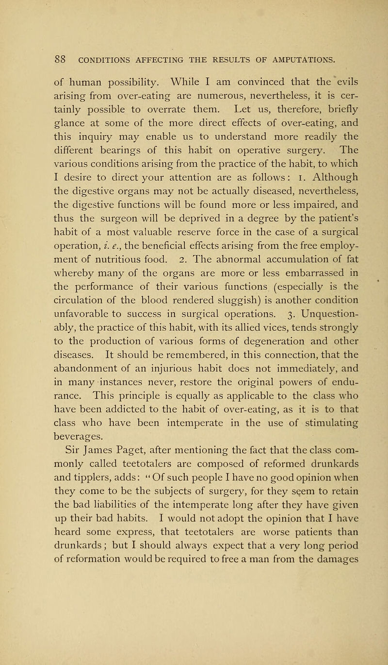 of human possibility. While I am convinced that the evils arising from over-eating are numerous, nevertheless, it is cer- tainly possible to overrate them. Let us, therefore, briefly glance at some of the more direct effects of over-eating, and this inquiry may enable us to understand more readily the different bearings of this habit on operative surgery. The various conditions arising from the practice of the habit, to which I desire to direct your attention are as follows: i. Although the digestive organs may not be actually diseased, nevertheless, the digestive functions will be found more or less impaired, and thus the surgeon will be deprived in a degree by the patient's habit of a most valuable reserve force in the case of a surgical operation, i. e., the beneficial effects arising from the free employ- ment of nutritious food. 2. The abnormal accumulation of fat whereby many of the organs are more or less embarrassed in the performance of their various functions (especially is the circulation of the blood rendered sluggish) is another condition unfavorable to success in surgical operations. 3. Unquestion- ably, the practice of this habit, with its allied vices, tends strongly to the production of various forms of degeneration and other diseases. It should be remembered, in this connection, that the abandonment of an injurious habit does not immediately, and in many instances never, restore the original powers of endu- rance. This principle is equally as applicable to the class who have been addicted to the habit of over-eating, as it is to that class M'ho have been intemperate in the use of stimulating beverages. Sir James Paget, after mentioning the fact that the class com- monly called teetotalers are composed of reformed drunkards and tipplers, adds:  Of such people I have no good opinion when they come to be the subjects of surgery, for they seem to retain the bad liabilities of the intemperate long after they have given up their bad habits. I would not adopt the opinion that I have heard some express, that teetotalers are worse patients than drunkards; but I should always expect that a very long period of reformation would be required to free a man from the damages