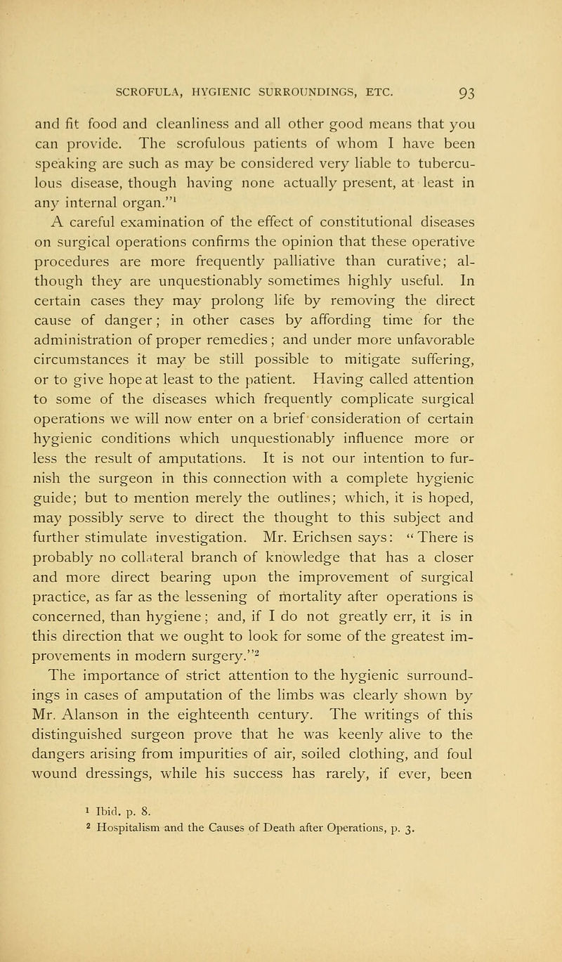 and fit food and cleanliness and all other good means that you can provide. The scrofulous patients of whom I have been speaking are such as may be considered very liable to tubercu- lous disease, though having none actually present, at least in any internal organ.' A careful examination of the effect of constitutional diseases on surgical operations confirms the opinion that these operative procedures are more frequently palliative than curative; al- though they are unquestionably sometimes highly useful. In certain cases they may prolong life by removing the direct cause of danger; in other cases by affording time for the administration of proper remedies; and under more unfavorable circumstances it may be still possible to mitigate suffering, or to give hope at least to the patient. Having called attention to some of the diseases which frequently complicate surgical operations we will now enter on a brief consideration of certain hygienic conditions which unquestionably influence more or less the result of amputations. It is not our intention to fur- nish the surgeon in this connection with a complete hygienic guide; but to mention merely the outhnes; which, it is hoped, may possibly serve to direct the thought to this subject and further stimulate investigation. Mr. Erichsen says:  There is probably no collateral branch of knowledge that has a closer and more direct bearing upon the improvement of surgical practice, as far as the lessening of mortality after operations is concerned, than hygiene; and, if I do not greatly err, it is in this direction that we ought to look for some of the greatest im- provements in modern surgery.^ The importance of strict attention to the hygienic surround- ings in cases of amputation of the limbs was clearly shown by Mr. Alanson in the eighteenth century. The writings of this distinguished surgeon prove that he was keenly alive to the dangers arising from impurities of air, soiled clothing, and foul wound dressings, while his success has rarely, if ever, been 1 Ibid. p. 8. 2 Hospitalism and the Causes of Death after Operations, p. 3.